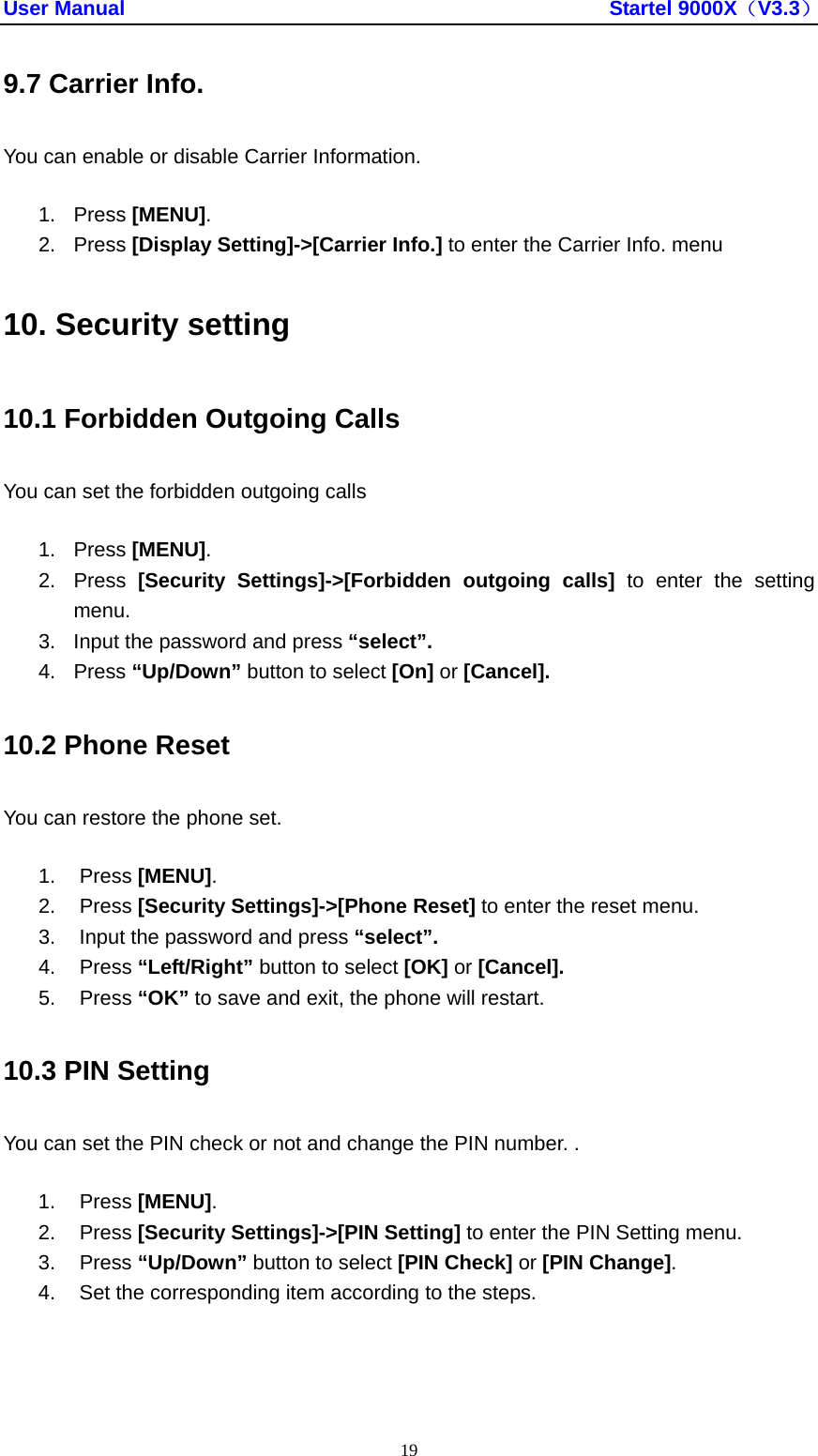User Manual                                               Startel 9000X（V3.3） 19 9.7 Carrier Info. You can enable or disable Carrier Information. 1. Press [MENU]. 2. Press [Display Setting]-&gt;[Carrier Info.] to enter the Carrier Info. menu 10. Security setting 10.1 Forbidden Outgoing Calls You can set the forbidden outgoing calls 1. Press [MENU]. 2. Press [Security Settings]-&gt;[Forbidden outgoing calls] to enter the setting menu. 3.  Input the password and press “select”. 4. Press “Up/Down” button to select [On] or [Cancel]. 10.2 Phone Reset You can restore the phone set. 1. Press [MENU]. 2. Press [Security Settings]-&gt;[Phone Reset] to enter the reset menu. 3.  Input the password and press “select”. 4. Press “Left/Right” button to select [OK] or [Cancel]. 5. Press “OK” to save and exit, the phone will restart. 10.3 PIN Setting You can set the PIN check or not and change the PIN number. . 1. Press [MENU]. 2. Press [Security Settings]-&gt;[PIN Setting] to enter the PIN Setting menu. 3. Press “Up/Down” button to select [PIN Check] or [PIN Change]. 4.  Set the corresponding item according to the steps. 