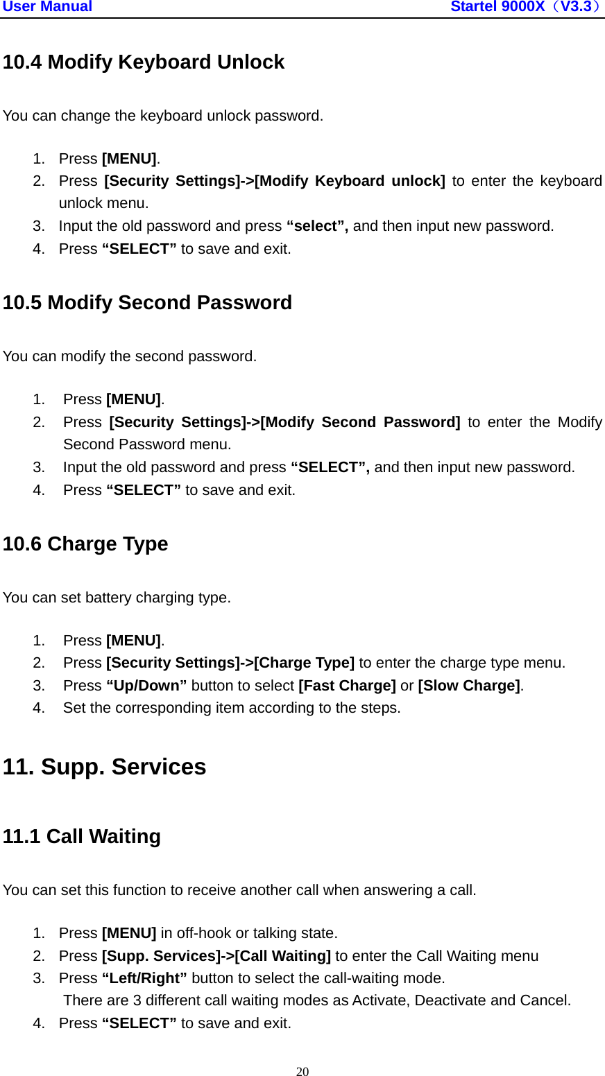 User Manual                                               Startel 9000X（V3.3） 20 10.4 Modify Keyboard Unlock You can change the keyboard unlock password. 1. Press [MENU]. 2. Press [Security Settings]-&gt;[Modify Keyboard unlock] to enter the keyboard unlock menu. 3.  Input the old password and press “select”, and then input new password.   4. Press “SELECT” to save and exit. 10.5 Modify Second Password You can modify the second password. 1. Press [MENU]. 2. Press [Security Settings]-&gt;[Modify Second Password] to enter the Modify Second Password menu. 3.  Input the old password and press “SELECT”, and then input new password.   4. Press “SELECT” to save and exit. 10.6 Charge Type You can set battery charging type. 1. Press [MENU]. 2. Press [Security Settings]-&gt;[Charge Type] to enter the charge type menu. 3. Press “Up/Down” button to select [Fast Charge] or [Slow Charge]. 4.  Set the corresponding item according to the steps. 11. Supp. Services 11.1 Call Waiting You can set this function to receive another call when answering a call. 1. Press [MENU] in off-hook or talking state. 2. Press [Supp. Services]-&gt;[Call Waiting] to enter the Call Waiting menu 3. Press “Left/Right” button to select the call-waiting mode. There are 3 different call waiting modes as Activate, Deactivate and Cancel. 4. Press “SELECT” to save and exit. 