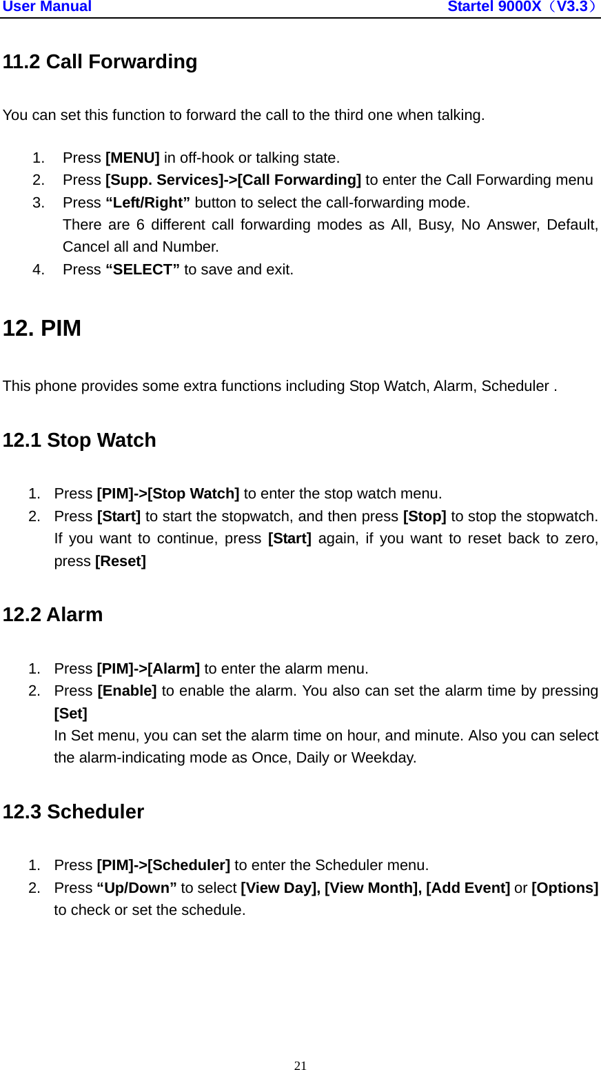 User Manual                                               Startel 9000X（V3.3） 21 11.2 Call Forwarding You can set this function to forward the call to the third one when talking. 1. Press [MENU] in off-hook or talking state. 2. Press [Supp. Services]-&gt;[Call Forwarding] to enter the Call Forwarding menu 3. Press “Left/Right” button to select the call-forwarding mode. There are 6 different call forwarding modes as All, Busy, No Answer, Default, Cancel all and Number. 4. Press “SELECT” to save and exit. 12. PIM This phone provides some extra functions including Stop Watch, Alarm, Scheduler . 12.1 Stop Watch 1. Press [PIM]-&gt;[Stop Watch] to enter the stop watch menu. 2. Press [Start] to start the stopwatch, and then press [Stop] to stop the stopwatch. If you want to continue, press [Start] again, if you want to reset back to zero, press [Reset]  12.2 Alarm 1. Press [PIM]-&gt;[Alarm] to enter the alarm menu. 2. Press [Enable] to enable the alarm. You also can set the alarm time by pressing [Set] In Set menu, you can set the alarm time on hour, and minute. Also you can select the alarm-indicating mode as Once, Daily or Weekday. 12.3 Scheduler 1. Press [PIM]-&gt;[Scheduler] to enter the Scheduler menu. 2. Press “Up/Down” to select [View Day], [View Month], [Add Event] or [Options] to check or set the schedule. 