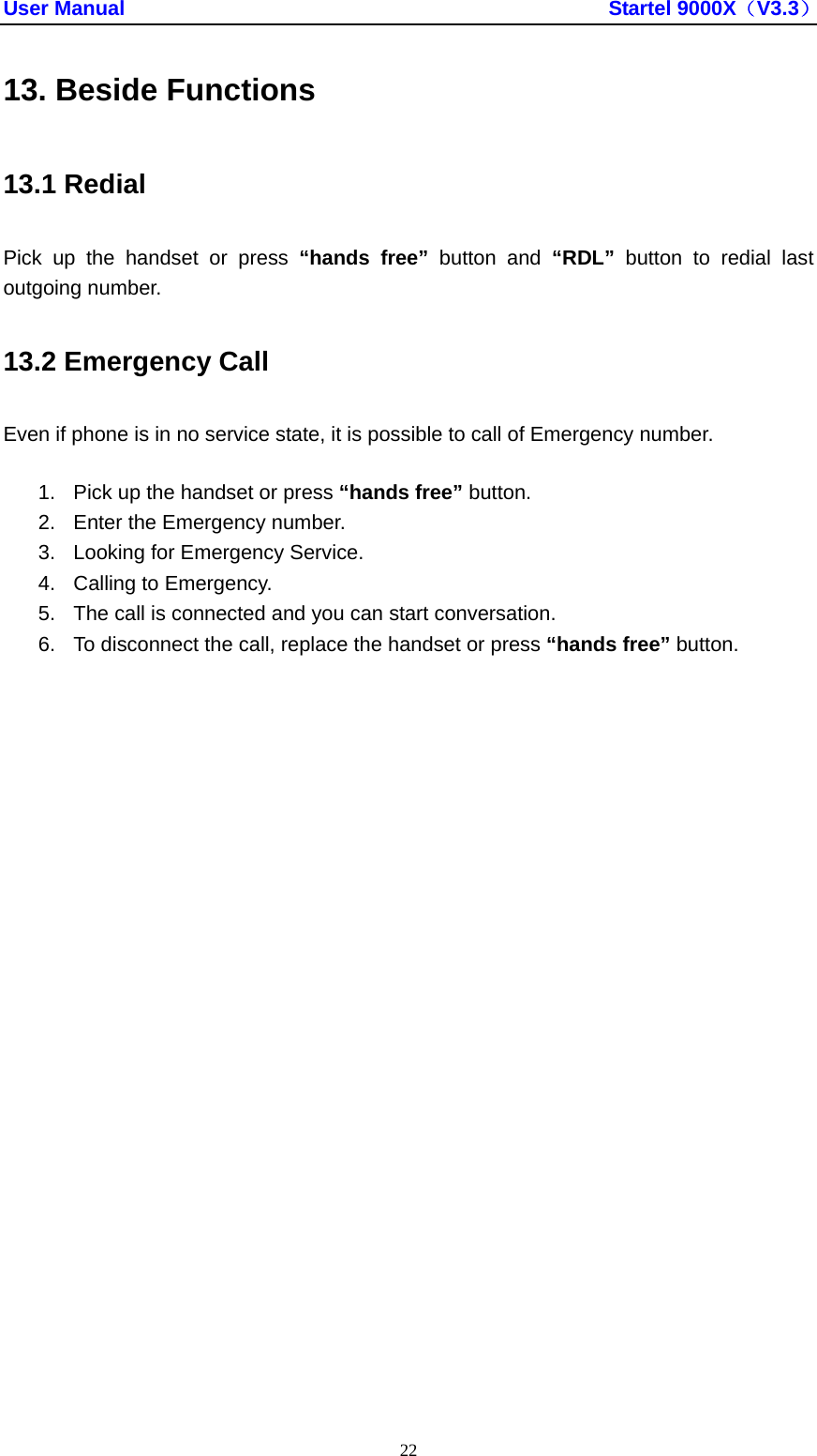 User Manual                                               Startel 9000X（V3.3） 22 13. Beside Functions 13.1 Redial Pick up the handset or press “hands free” button and “RDL” button to redial last outgoing number. 13.2 Emergency Call Even if phone is in no service state, it is possible to call of Emergency number. 1.  Pick up the handset or press “hands free” button. 2.  Enter the Emergency number. 3.  Looking for Emergency Service. 4.  Calling to Emergency. 5.  The call is connected and you can start conversation. 6.  To disconnect the call, replace the handset or press “hands free” button. 