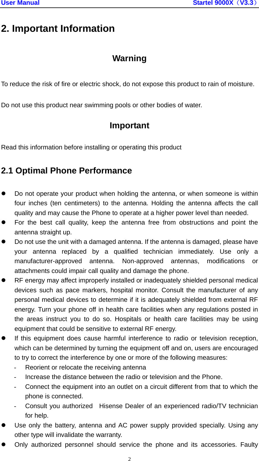 User Manual                                               Startel 9000X（V3.3） 2 2. Important Information Warning To reduce the risk of fire or electric shock, do not expose this product to rain of moisture. Do not use this product near swimming pools or other bodies of water. Important Read this information before installing or operating this product 2.1 Optimal Phone Performance z  Do not operate your product when holding the antenna, or when someone is within four inches (ten centimeters) to the antenna. Holding the antenna affects the call quality and may cause the Phone to operate at a higher power level than needed. z  For the best call quality, keep the antenna free from obstructions and point the antenna straight up. z  Do not use the unit with a damaged antenna. If the antenna is damaged, please have your antenna replaced by a qualified technician immediately. Use only a manufacturer-approved antenna. Non-approved antennas, modifications or attachments could impair call quality and damage the phone. z  RF energy may affect improperly installed or inadequately shielded personal medical devices such as pace markers, hospital monitor. Consult the manufacturer of any personal medical devices to determine if it is adequately shielded from external RF energy. Turn your phone off in health care facilities when any regulations posted in the areas instruct you to do so. Hospitals or health care facilities may be using equipment that could be sensitive to external RF energy. z  If this equipment does cause harmful interference to radio or television reception, which can be determined by turning the equipment off and on, users are encouraged to try to correct the interference by one or more of the following measures: -  Reorient or relocate the receiving antenna -  Increase the distance between the radio or television and the Phone. -  Connect the equipment into an outlet on a circuit different from that to which the phone is connected. -  Consult you authorized  Hisense Dealer of an experienced radio/TV technician for help. z  Use only the battery, antenna and AC power supply provided specially. Using any other type will invalidate the warranty. z  Only authorized personnel should service the phone and its accessories. Faulty 