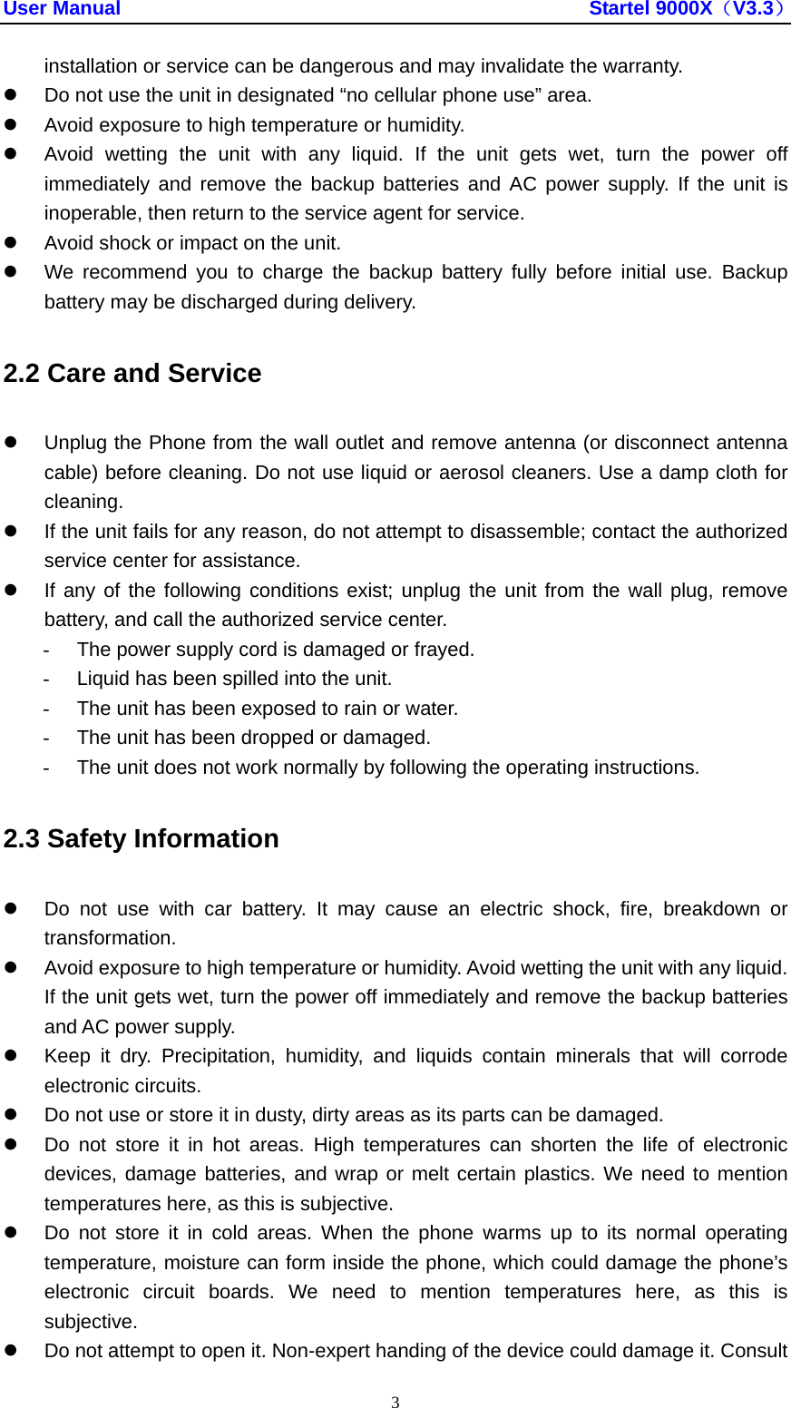 User Manual                                               Startel 9000X（V3.3） 3 installation or service can be dangerous and may invalidate the warranty. z  Do not use the unit in designated “no cellular phone use” area. z  Avoid exposure to high temperature or humidity. z  Avoid wetting the unit with any liquid. If the unit gets wet, turn the power off immediately and remove the backup batteries and AC power supply. If the unit is inoperable, then return to the service agent for service. z  Avoid shock or impact on the unit. z  We recommend you to charge the backup battery fully before initial use. Backup battery may be discharged during delivery. 2.2 Care and Service z  Unplug the Phone from the wall outlet and remove antenna (or disconnect antenna cable) before cleaning. Do not use liquid or aerosol cleaners. Use a damp cloth for cleaning. z  If the unit fails for any reason, do not attempt to disassemble; contact the authorized   service center for assistance. z  If any of the following conditions exist; unplug the unit from the wall plug, remove battery, and call the authorized service center. -  The power supply cord is damaged or frayed. -  Liquid has been spilled into the unit. -  The unit has been exposed to rain or water. -  The unit has been dropped or damaged. -  The unit does not work normally by following the operating instructions. 2.3 Safety Information z  Do not use with car battery. It may cause an electric shock, fire, breakdown or transformation. z  Avoid exposure to high temperature or humidity. Avoid wetting the unit with any liquid. If the unit gets wet, turn the power off immediately and remove the backup batteries and AC power supply. z  Keep it dry. Precipitation, humidity, and liquids contain minerals that will corrode electronic circuits. z  Do not use or store it in dusty, dirty areas as its parts can be damaged. z  Do not store it in hot areas. High temperatures can shorten the life of electronic devices, damage batteries, and wrap or melt certain plastics. We need to mention temperatures here, as this is subjective. z  Do not store it in cold areas. When the phone warms up to its normal operating temperature, moisture can form inside the phone, which could damage the phone’s electronic circuit boards. We need to mention temperatures here, as this is subjective. z  Do not attempt to open it. Non-expert handing of the device could damage it. Consult 