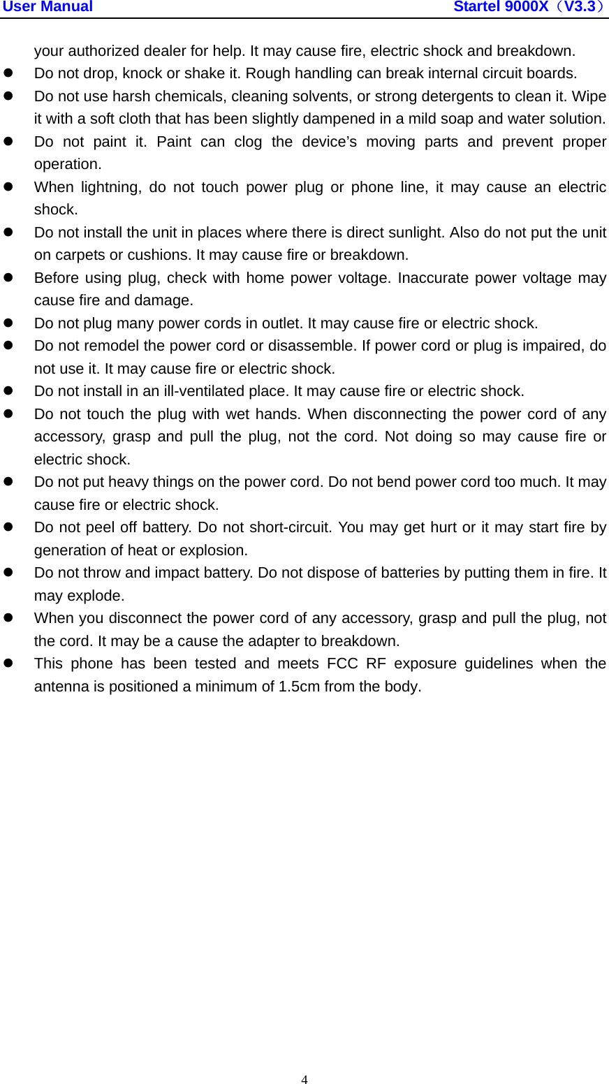 User Manual                                               Startel 9000X（V3.3） 4 your authorized dealer for help. It may cause fire, electric shock and breakdown. z  Do not drop, knock or shake it. Rough handling can break internal circuit boards. z  Do not use harsh chemicals, cleaning solvents, or strong detergents to clean it. Wipe it with a soft cloth that has been slightly dampened in a mild soap and water solution. z  Do not paint it. Paint can clog the device’s moving parts and prevent proper operation. z  When lightning, do not touch power plug or phone line, it may cause an electric shock. z  Do not install the unit in places where there is direct sunlight. Also do not put the unit on carpets or cushions. It may cause fire or breakdown. z  Before using plug, check with home power voltage. Inaccurate power voltage may cause fire and damage. z  Do not plug many power cords in outlet. It may cause fire or electric shock. z  Do not remodel the power cord or disassemble. If power cord or plug is impaired, do not use it. It may cause fire or electric shock. z  Do not install in an ill-ventilated place. It may cause fire or electric shock. z  Do not touch the plug with wet hands. When disconnecting the power cord of any accessory, grasp and pull the plug, not the cord. Not doing so may cause fire or electric shock. z  Do not put heavy things on the power cord. Do not bend power cord too much. It may cause fire or electric shock. z  Do not peel off battery. Do not short-circuit. You may get hurt or it may start fire by generation of heat or explosion. z  Do not throw and impact battery. Do not dispose of batteries by putting them in fire. It may explode. z  When you disconnect the power cord of any accessory, grasp and pull the plug, not the cord. It may be a cause the adapter to breakdown. z  This phone has been tested and meets FCC RF exposure guidelines when the antenna is positioned a minimum of 1.5cm from the body.  
