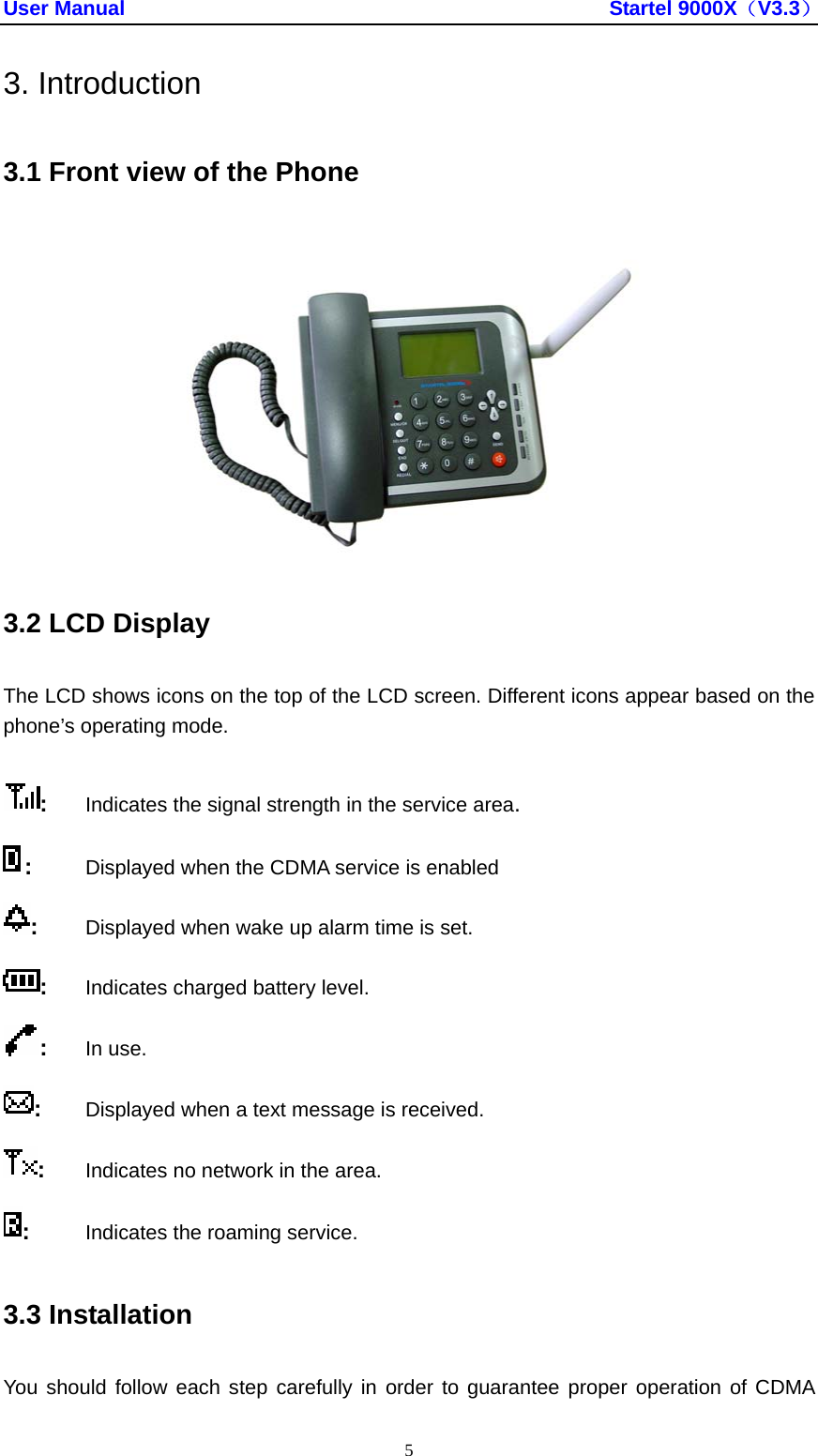 User Manual                                               Startel 9000X（V3.3） 5 3. Introduction 3.1 Front view of the Phone  3.2 LCD Display The LCD shows icons on the top of the LCD screen. Different icons appear based on the phone’s operating mode. :  Indicates the signal strength in the service area. :   Displayed when the CDMA service is enabled :   Displayed when wake up alarm time is set. :  Indicates charged battery level. :  In use. :   Displayed when a text message is received. :  Indicates no network in the area. :   Indicates the roaming service. 3.3 Installation You should follow each step carefully in order to guarantee proper operation of CDMA 