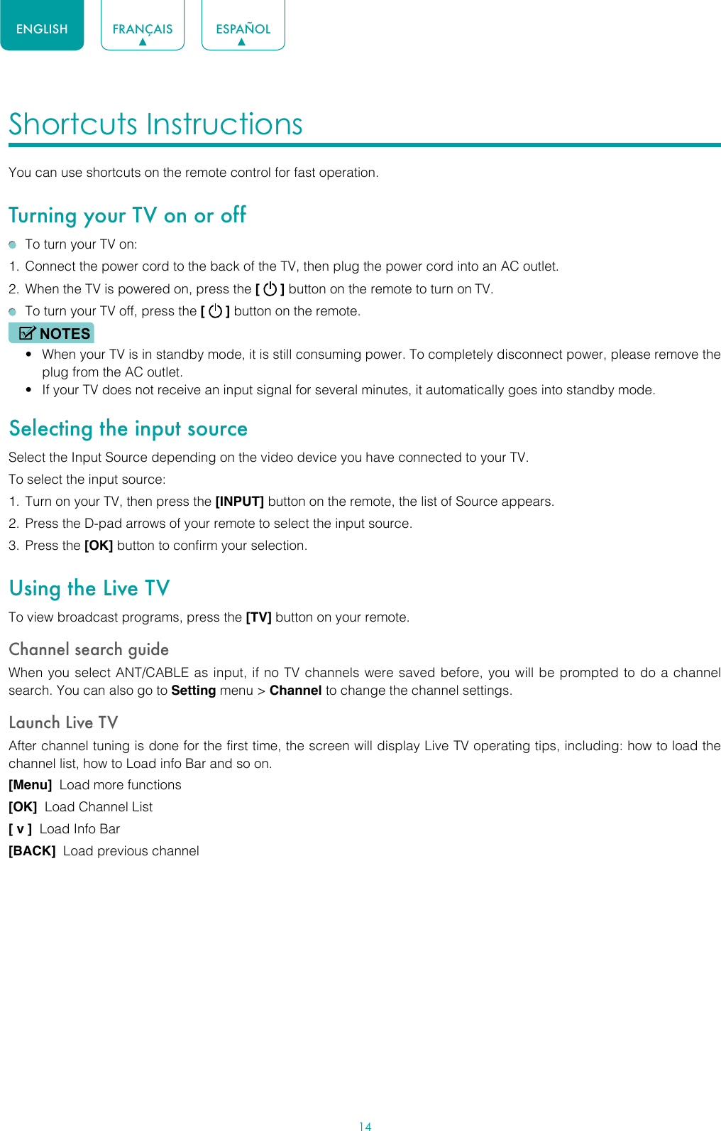 14ENGLISH FRANÇAIS ESPAÑOLShortcuts Instructions You can use shortcuts on the remote control for fast operation. Turning your TV on or off  To turn your TV on:1.  Connect the power cord to the back of the TV, then plug the power cord into an AC outlet.2.  When the TV is powered on, press the [   ] button on the remote to turn on TV.  To turn your TV off, press the [   ] button on the remote.NOTES• When your TV is in standby mode, it is still consuming power. To completely disconnect power, please remove the  plug from the AC outlet.• If your TV does not receive an input signal for several minutes, it automatically goes into standby mode.Selecting the input sourceSelect the Input Source depending on the video device you have connected to your TV.To select the input source:1.  Turn on your TV, then press the [INPUT] button on the remote, the list of Source appears.2.  Press the D-pad arrows of your remote to select the input source. 3.  Press the [OK] button to confirm your selection.Using the Live TVTo view broadcast programs, press the [TV] button on your remote.Channel search guideWhen you select ANT/CABLE as input, if no TV channels were saved before, you will be prompted to do a channel search. You can also go to Setting menu &gt; Channel to change the channel settings.Launch Live TVAfter channel tuning is done for the first time, the screen will display Live TV operating tips, including: how to load the channel list, how to Load info Bar and so on. [Menu]  Load more functions[OK]  Load Channel List[ v ]  Load Info Bar[BACK]  Load previous channel