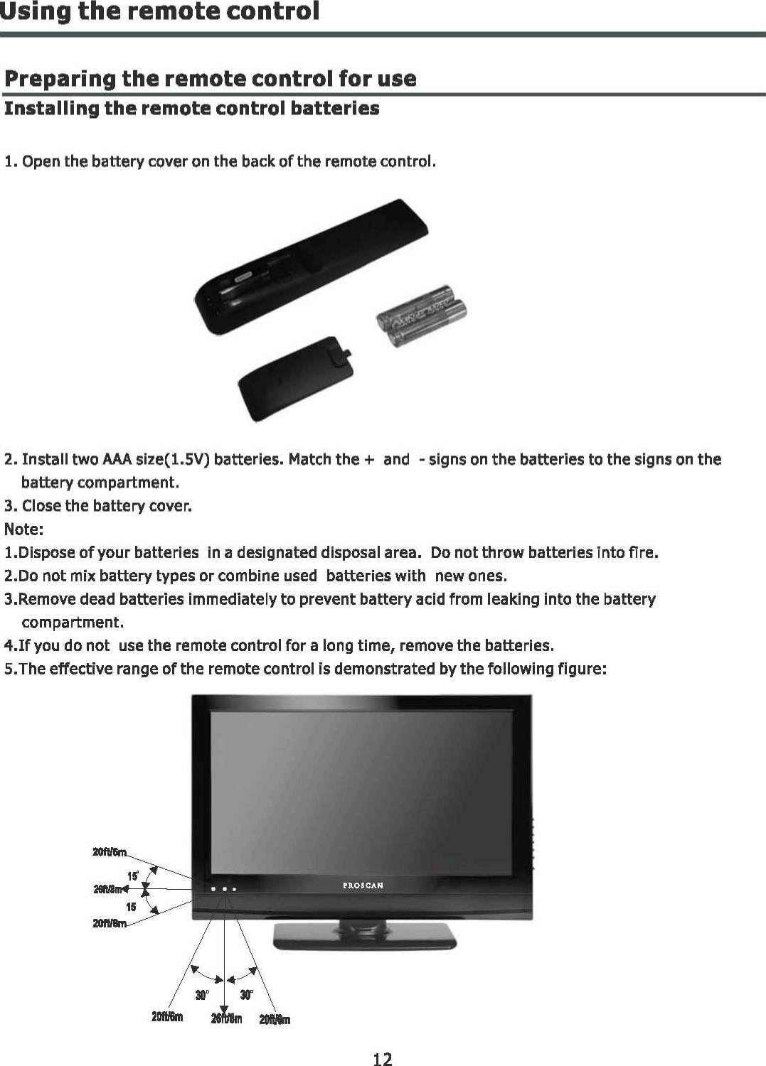 Using the remote control Preparing the remote control for use Installing the remote control batteries 1. Open the battery cover on the back of the remote control. 2. Install two AAA size(l.5V)  batteries. Match the + and - signs on the batteries to the signs on the battery compartment. 3. Close the battery cover. Note: 1.Dispose of your batteries  in a designated disposal area. Do not throw batteries into fire. 2.Do  not mix battery types or combine used batteries with  new ones. 3.Remove  dead batteries immediately to prevent battery acid from leaking into the battery compartment. 4.If you do not use the remote control for a long time,  remove the batteries. 5.The effective range of the remote control is demonstrated by the following figure: 