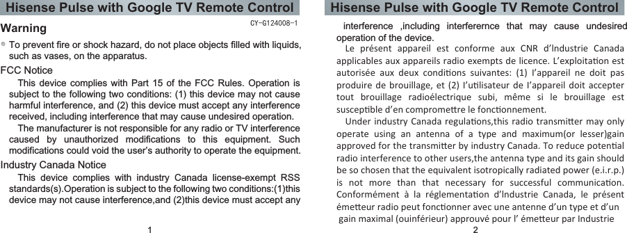 Hisense Pulse with Google TV Remote Control Hisense Pulse with Google TV Remote ControlFCC NoticeWarningTo prevent fire or shock hazard, do not place objects filled with liquids, such as vases, on the apparatus.This device complies with Part 15 of the FCC Rules. Operation is subject to the following two conditions: (1) this device may not cause harmful interference, and (2) this device must accept any interference received, including interference that may cause undesired operation.The manufacturer is not responsible for any radio or TV interference caused  by  unauthorized  modifications  to  this  equipment.  Such modifications could void the user’s authority to operate the equipment.Industry Canada NoticeThis  device  complies  with  industry  Canada  license-exempt  RSS standards(s).Operation is subject to the following two conditions:(1)this device may not cause interference,and (2)this device must accept any   interference  ,including  interferernce  that  may  cause  undesired operation of the device.1 2CY-G124008-1Le  présent  appareil  est  conforme  aux  CNR  d’lndustrie  Canada applicables aux appareils radio exempts de licence. L’exploitaon est autorisée  aux  deux  condions  suivantes:  (1)  I’appareil  ne  doit  pas produire de brouillage, et (2) I’ulisateur de I’appareil doit accepter tout  brouillage  radioélectrique  subi,  même  si  le  brouillage  est suscepble d’en compromere le fonconnement.Under industry  Canada regulaons,this radio transmier  may only operate  using  an  antenna  of  a  type  and  maximum(or  lesser)gain approved for the transmier by industry Canada. To reduce potenal radio interference to other users,the antenna type and its gain should be so chosen that the equivalent isotropically radiated power (e.i.r.p.) is  not  more  than  that  necessary  for  successful  communicaon. Conformément  à  la  réglementaon  d’lndustrie  Canada,  le  présent émeeur radio peut fonconner avec une antenne d’un type et d’un gain maximal (ouinférieur) approuvé pour l’ émeeur par Industrie