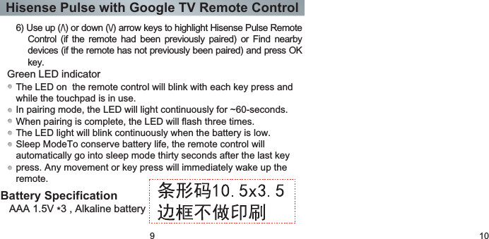 Hisense Pulse with Google TV Remote Control9 10Battery SpecificationAAA 1.5V *3 , Alkaline batteryThe LED on  the remote control will blink with each key press and while the touchpad is in use.In pairing mode, the LED will light continuously for ~60-seconds.When pairing is complete, the LED will flash three times.The LED light will blink continuously when the battery is low.Sleep ModeTo conserve battery life, the remote control will automatically go into sleep mode thirty seconds after the last key press. Any movement or key press will immediately wake up the remote.Green LED indicator 6) Use up (/\) or down (\/) arrow keys to highlight Hisense Pulse Remote Control  (if the  remote  had  been  previously  paired)  or  Find  nearby devices (if the remote has not previously been paired) and press OK key.