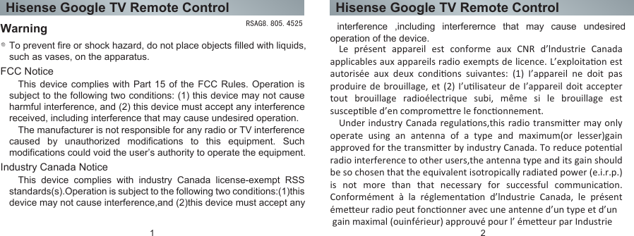 Hisense Google TV Remote Control Hisense Google TV Remote ControlFCC NoticeWarningTo prevent fire or shock hazard, do not place objects filled with liquids, such as vases, on the apparatus.This device complies with Part 15 of the FCC Rules. Operation is subject to the following two conditions: (1) this device may not cause harmful interference, and (2) this device must accept any interference received, including interference that may cause undesired operation.The manufacturer is not responsible for any radio or TV interference caused by unauthorized modifications to this equipment. Such modifications could void the user’s authority to operate the equipment.Industry Canada NoticeThis device complies with industry Canada license-exempt RSS standards(s).Operation is subject to the following two conditions:(1)this device may not cause interference,and (2)this device must accept any  interference ,including interferernce that may cause undesired operation of the device.1 2RSAG8.805.4525Le présent appareil est conforme aux CNR d’lndustrie Canada applicables aux appareils radio exempts de licence. L’exploitaon est autorisée  aux  deux  condions  suivantes:  (1)  I’appareil  ne  doit  pas produire de brouillage, et (2) I’ulisateur de I’appareil doit accepter tout brouillage radioélectrique subi, même si le brouillage est suscepble d’en compromere le fonconnement.Under industry  Canada regulaons,this radio  transmier may only operate  using  an  antenna  of  a  type  and  maximum(or  lesser)gain approved for the transmier by industry Canada. To reduce potenal radio interference to other users,the antenna type and its gain should be so chosen that the equivalent isotropically radiated power (e.i.r.p.) is  not  more  than  that  necessary  for  successful  communicaon. Conformément  à  la  réglementaon  d’lndustrie  Canada,  le  présent émeeur radio peut fonconner avec une antenne d’un type et d’un gain maximal (ouinférieur) approuvé pour l’ émeeur par Industrie