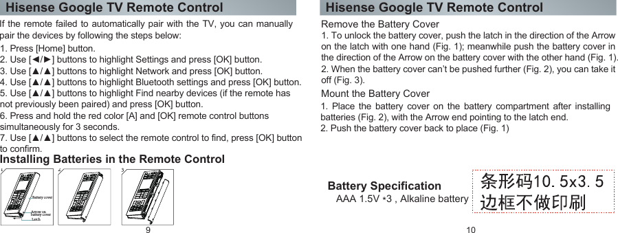 Hisense Google TV Remote Control Hisense Google TV Remote Control9 10Installing Batteries in the Remote ControlRemove the Battery CoverMount the Battery Cover Battery SpecificationAAA 1.5V *3 , Alkaline batteryIf the remote failed to automatically pair with the TV, you can manually pair the devices by following the steps below: 1. Press [Home] button. 2. Use [◄/►] buttons to highlight Settings and press [OK] button. 3. Use [▲/▲] buttons to highlight Network and press [OK] button.4. Use [▲/▲] buttons to highlight Bluetooth settings and press [OK] button.5. Use [▲/▲] buttons to highlight Find nearby devices (if the remote has not previously been paired) and press [OK] button.6. Press and hold the red color [A] and [OK] remote control buttons simultaneously for 3 seconds.7. Use [▲/▲] buttons to select the remote control to find, press [OK] button to confirm.1. To unlock the battery cover, push the latch in the direction of the Arrow on the latch with one hand (Fig. 1); meanwhile push the battery cover in the direction of the Arrow on the battery cover with the other hand (Fig. 1). 2. When the battery cover can’t be pushed further (Fig. 2), you can take it off (Fig. 3).1 Latch  Arrow on battery cover Battery cover231. Place the battery cover on the battery compartment after installing batteries (Fig. 2), with the Arrow end pointing to the latch end. 2. Push the battery cover back to place (Fig. 1)