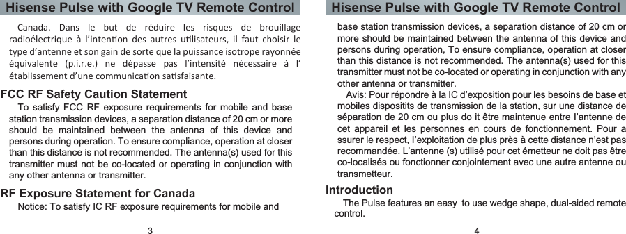 Hisense Pulse with Google TV Remote Control Hisense Pulse with Google TV Remote Control  Canada.  Dans  le  but  de  réduire  les  risques  de  brouillage radioélectrique  à  l’intenon  des  autres  ulisateurs,  il  faut  choisir  le type d’antenne et son gain de sorte que la puissance isotrope rayonnée équivalente  (p.i.r.e.)  ne  dépasse  pas  l’intensité  nécessaire  à  l’ établissement d’une communicaon sasfaisante.3 4FCC RF Safety Caution StatementTo  satisfy  FCC  RF  exposure requirements  for  mobile and  base station transmission devices, a separation distance of 20 cm or more should  be  maintained  between  the  antenna  of  this  device  and persons during operation. To ensure compliance, operation at closer than this distance is not recommended. The antenna(s) used for this transmitter must  not be co-located or operating in conjunction with any other antenna or transmitter.RF Exposure Statement for CanadaNotice: To satisfy IC RF exposure requirements for mobile and base station transmission devices, a separation distance of 20 cm or more should be maintained between the antenna of this device and persons during operation, To ensure compliance, operation at closer than this distance is not recommended. The antenna(s) used for this transmitter must not be co-located or operating in conjunction with any other antenna or transmitter.Avis: Pour répondre à la IC d’exposition pour les besoins de base et mobiles dispositits de transmission de la station, sur une distance de séparation de 20 cm ou plus do it être maintenue entre I’antenne de cet  appareil  et  les  personnes  en  cours  de  fonctionnement.  Pour  a ssurer le respect, I’exploitation de plus près à cette distance n’est pas recommandée. L’antenne (s) utilisé pour cet émetteur ne doit pas être co-localisés ou fonctionner conjointement avec une autre antenne ou transmetteur.IntroductionThe Pulse features an easy  to use wedge shape, dual-sided remote control.