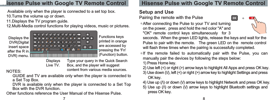 Hisense Pulse with Google TV Remote Control Hisense Pulse with Google TV Remote Control7 8Setup and UsePairing the remote with the PulseAfter connecting the Pulse to your TV and turning on the power,  press and hold the red color &quot;A&quot; and &quot;OK&quot;  remote  control  keys  simultaneously    for  3 If  the  remote  failed  to  automatically  pair  with  the  Pulse,  you  can manually pair the devices by following the steps below:1) Press Home key.2) Use left (&lt;) or right (&gt;) arrow keys to highlight All Apps and press OK key.3) Use down (\/), left (&lt;) or right (&gt;) arrow key to highlight Settings and press OK key.4) Use up (/\) or down (\/) arrow keys to highlight Network and press OK key.5) Use up (/\) or down (\/) arrow keys to highlight Bluetooth settings and press OK key.seconds.  When the green LED lights, release the keys and wait for the Pulse to pair with the remote.   The green LED on the  remote control will flash three times when the pairing is successfully completed.Other functions reference the User Manual of the Hisense Pulse.NOTES:GUIDE and TV are available only when the player is connected to a Set Top Box.DVR is available only when the player is connected to a Set Top Box with the DVR function. Available only when the player is connected to a set top box.10.Turns the volume up or down.11.Displays the TV program guide.12.Multi-Media control functions for playing videos, music or pictures.Displays the DVR(Digital insert space after the R in DVR) menu.Displays Live TV.Type your query in the Quick Search Box, and the player will suggest content from various media sources.Functions keys printed in orange are accessed by pressing the &apos;Fn&apos; (Function) button.