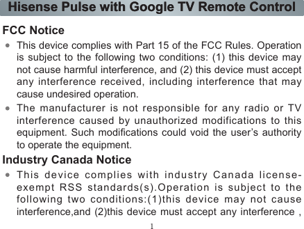 1Hisense Pulse with Google TV Remote ControlHisense Pulse with Google TV Remote ControlFCC NoticeThis device complies with Part 15 of the FCC Rules. Operation is subject to the following two conditions: (1) this device may not cause harmful interference, and (2) this device must accept any interference received, including interference that may cause undesired operation.The manufacturer is not responsible for any radio or TV interference caused by unauthorized modifications to this equipment. Such modications could void the user’s authority to operate the equipment.Industry Canada NoticeThis device complies with industry Canada license-exempt RSS standards(s).Operation is subject to the following two conditions:(1)this device may not cause interference,and (2)this device must accept any interference , 