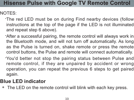 10Hisense Pulse with Google TV Remote ControlNOTES:.The red LED must be on during Find nearby devices (follow instructions at the top of the page if the LED is not illuminated and repeat step 6 above)..After a successful pairing, the remote control will always work in the Bluetooth mode, and will not turn off automatically. As long as the Pulse is turned on, shake remote or press the remote control buttons, the Pulse and remote will connect automatically..You&apos;d better not stop the pairing status between Pulse and remote control, if they are unpaired by accident or wrong operation, you can repeat the previous 6 steps to get paired again.Blue LED indicatorThe LED on the remote control will blink with each key press.In pairing mode, the LED will light continuously for ~60-seconds.When pairing is complete, the LED will ash three times.The LED light will blink continuously when the battery is low.Sleep ModeTo conserve battery life, the remote control will automatically go into sleep mode thirty seconds after the last key press. Any movement or key press will immediately wake up the remote.Battery SpecicationAA 1.5V *2 , Alkaline batteryWhen the battery is too low, the voice input may be automatically turned off, and you will nd ‘The battery of remote control is low, and the microphone stops working’ displayed on TV screen.If you found there is no response of the red and blue lights indicators after pressing a button, you may need to reinstall or replace the batteries.