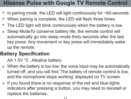 11Hisense Pulse with Google TV Remote ControlNOTES:.The red LED must be on during Find nearby devices (follow instructions at the top of the page if the LED is not illuminated and repeat step 6 above)..After a successful pairing, the remote control will always work in the Bluetooth mode, and will not turn off automatically. As long as the Pulse is turned on, shake remote or press the remote control buttons, the Pulse and remote will connect automatically..You&apos;d better not stop the pairing status between Pulse and remote control, if they are unpaired by accident or wrong operation, you can repeat the previous 6 steps to get paired again.Blue LED indicatorThe LED on the remote control will blink with each key press.In pairing mode, the LED will light continuously for ~60-seconds.When pairing is complete, the LED will ash three times.The LED light will blink continuously when the battery is low.Sleep ModeTo conserve battery life, the remote control will automatically go into sleep mode thirty seconds after the last key press. Any movement or key press will immediately wake up the remote.Battery SpecicationAA 1.5V *2 , Alkaline batteryWhen the battery is too low, the voice input may be automatically turned off, and you will nd ‘The battery of remote control is low, and the microphone stops working’ displayed on TV screen.If you found there is no response of the red and blue lights indicators after pressing a button, you may need to reinstall or replace the batteries.