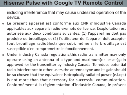 2Hisense Pulse with Google TV Remote Controlémetteur radio peut fonctionner avec une antenne d’un type et d’un gain maximal (ouinférieur) approuvé pour l’ émetteur par IndustrieCanada. Dans le but de réduire les risques de brouillage radioélectrique à l’intention des autres utilisateurs, il faut choisir le type d’antenne et son gain de sorte que la puissance isotrope rayonnée équivalente (p.i.r.e.) ne dépasse pas l’intensité nécessaire à l’ établissement d’une communication satisfaisante.FCC RF Safety Caution StatementThis equipment complies with FCC RF radiation exposure limits set forth for an uncontrolled environment. This equipment must be installed and operated in accordance with provided instructions and must not be co-located or operating in conjunction with any other antenna or transmitter. End-users and installers must be provided with antenna installation instructions and transmitter operating conditions for satisfying RF including interferernce that may cause undesired operation of the device.Le présent appareil est conforme aux CNR d’lndustrie Canada applicables aux appareils radio exempts de licence. L’exploitation est autorisée aux deux conditions suivantes: (1) I’appareil ne doit pas produire de brouillage, et (2) I’utilisateur de I’appareil doit accepter tout brouillage radioélectrique subi, même si le brouillage est susceptible d’en compromettre le fonctionnement.Under industry Canada regulations,this radio transmitter may only operate using an antenna of a type and maximum(or lesser)gain approved for the transmitter by industry Canada. To reduce potential radio interference to other users,the antenna type and its gain should be so chosen that the equivalent isotropically radiated power (e.i.r.p.) is not more than that necessary for successful communication. Conformément à la réglementation d’lndustrie Canada, le présent 