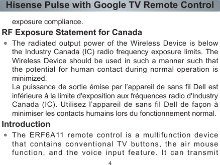 4Hisense Pulse with Google TV Remote Controlexposure compliance.RF Exposure Statement for CanadaThe radiated output power of the Wireless Device is below the Industry Canada (IC) radio frequency exposure limits. The Wireless Device should be used in such a manner such that the potential for human contact during normal operation is minimized.La puissance de sortie émise par l’appareil de sans l Dell est inférieure à la limite d&apos;exposition aux fréquences radio d&apos;Industry Canada  (IC).  Utilisez  l’appareil  de  sans  fil  Dell  de  façon  à minimiser les contacts humains lors du fonctionnement normal.IntroductionThe ERF6A11 remote control is a multifunction device that contains conventional TV buttons, the air mouse function, and the voice input feature. It can transmit  signals by two kind of modes, the infrared and the standard Bluetooth mode. When it works in infrared mode, the red indicator light flashes, while when it works in  Bluetooth  mode,  it’s  the  blue  indicator  light  flashing.  In the infrared mode, the air mouse experience is unusable. When the Bluetooth mode is activated, the air mouse is off in the default mode to save energy, but you can lightly shaking the remote control to activate the air mouse, and when you want to turn it off, just press the any arrow key.