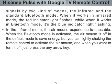 5Hisense Pulse with Google TV Remote Controlexposure compliance.RF Exposure Statement for CanadaThe radiated output power of the Wireless Device is below the Industry Canada (IC) radio frequency exposure limits. The Wireless Device should be used in such a manner such that the potential for human contact during normal operation is minimized.La puissance de sortie émise par l’appareil de sans l Dell est inférieure à la limite d&apos;exposition aux fréquences radio d&apos;Industry Canada  (IC).  Utilisez  l’appareil  de  sans  fil  Dell  de  façon  à minimiser les contacts humains lors du fonctionnement normal.IntroductionThe ERF6A11 remote control is a multifunction device that contains conventional TV buttons, the air mouse function, and the voice input feature. It can transmit  signals by two kind of modes, the infrared and the standard Bluetooth mode. When it works in infrared mode, the red indicator light flashes, while when it works in  Bluetooth  mode,  it’s  the  blue  indicator  light  flashing.  In the infrared mode, the air mouse experience is unusable. When the Bluetooth mode is activated, the air mouse is off in the default mode to save energy, but you can lightly shaking the remote control to activate the air mouse, and when you want to turn it off, just press the any arrow key.