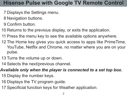 7Hisense Pulse with Google TV Remote ControlNavigation Function A D-Pad (directional pad) with Up | Down | Left | Right1Getting Started-ON/STANDBY: Turns the player on or off.2 MIC: Receive the voice.3 Mute the sound.4Displays the DVR(Digital Video Recorder) menu.5 TV: Displays the TV.History:Displays the applications browsed.Media: Launch the Multi-Media player.Apps: Launch the all applications screen.6 Enter the voice search.7 Displays the Settings menu.8 Navigation buttons.9Conrm button.10 Returns to the previous display, or exits the application.11 Press the menu key to see the available options anywhere.12 The Home key gives you quick access to apps like PrimeTime, YouTube, Netix and Chrome, no matter where you are on yourpulse.13 Turns the volume up or down.14 Selects the next/previous channel.Available only when the player is connected to a set top box.15 Display the number keys.16 Displays the TV program guide.17 Specicial function keys for Weather application.
