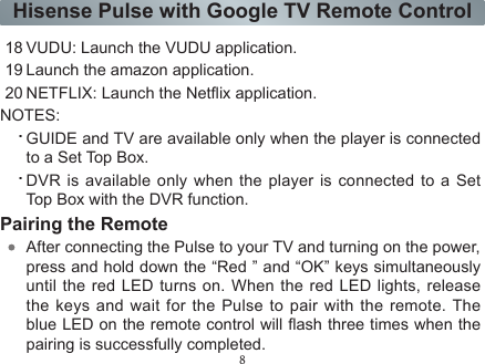 8Hisense Pulse with Google TV Remote Control18 VUDU: Launch the VUDU application.19 Launch the amazon application.20 NETFLIX: Launch the Netix application.NOTES:.GUIDE and TV are available only when the player is connected to a Set Top Box..DVR is available only when the player is connected to a Set Top Box with the DVR function.Pairing the RemoteAfter connecting the Pulse to your TV and turning on the power,press and hold down the “Red ” and “OK” keys simultaneously until the red LED turns on. When the red LED lights, release the keys and wait for the Pulse to pair with the remote. The blue LED on the remote control will ash three times when the pairing is successfully completed.If the remote failed to automatically pair with the Pulse, you can manually pair the devices by following the steps below:.Press Home key..Use down (▲) arrow keys to enter All Apps..Use down (▲), left (▲) or right (▲) arrow key to highlight Settings and press OK key..Use up (▲)  or  down  (▲) arrow keys to highlight Network and press OK key..Use  (▲)  or down  (▲) arrow keys to highlight Bluetooth settings and press OK key.Use (▲) or down (▲) arrow keys to highlight Hisense Pulse Remote Control (if the remote had been previously paired) or Find nearby devices (if the remote has not previously been paired) and press OK key.