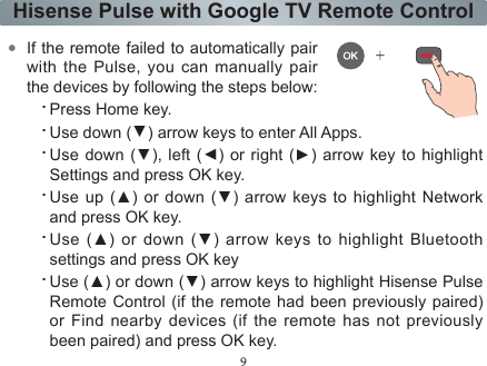 9Hisense Pulse with Google TV Remote ControlIf the remote failed to automatically pair with the Pulse, you can manually pair the devices by following the steps below:.Press Home key..Use down (▲) arrow keys to enter All Apps..Use down (▲), left (▲) or right (▲) arrow key to highlight Settings and press OK key..Use up (▲)  or  down  (▲) arrow keys to highlight Network and press OK key..Use  (▲)  or down  (▲) arrow keys to highlight Bluetooth settings and press OK key.Use (▲) or down (▲) arrow keys to highlight Hisense Pulse Remote Control (if the remote had been previously paired) or Find nearby devices (if the remote has not previously been paired) and press OK key.