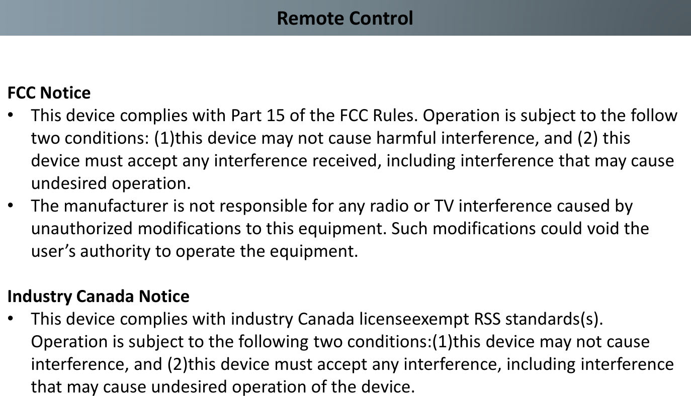 Remote ControlFCC Notice•This device complies with Part 15 of the FCC Rules. Operation is subject to the follow two conditions: (1)this device may not cause harmful interference, and (2) this device must accept any interference received, including interference that may cause undesired operation.•The manufacturer is not responsible for any radio or TV interference caused by unauthorized modifications to this equipment. Such modifications could void the user’s authority to operate the equipment.Industry Canada Notice•This device complies with industry Canada licenseexempt RSS standards(s). Operation is subject to the following two conditions:(1)this device may not cause interference, and (2)this device must accept any interference, including interference that may cause undesired operation of the device.