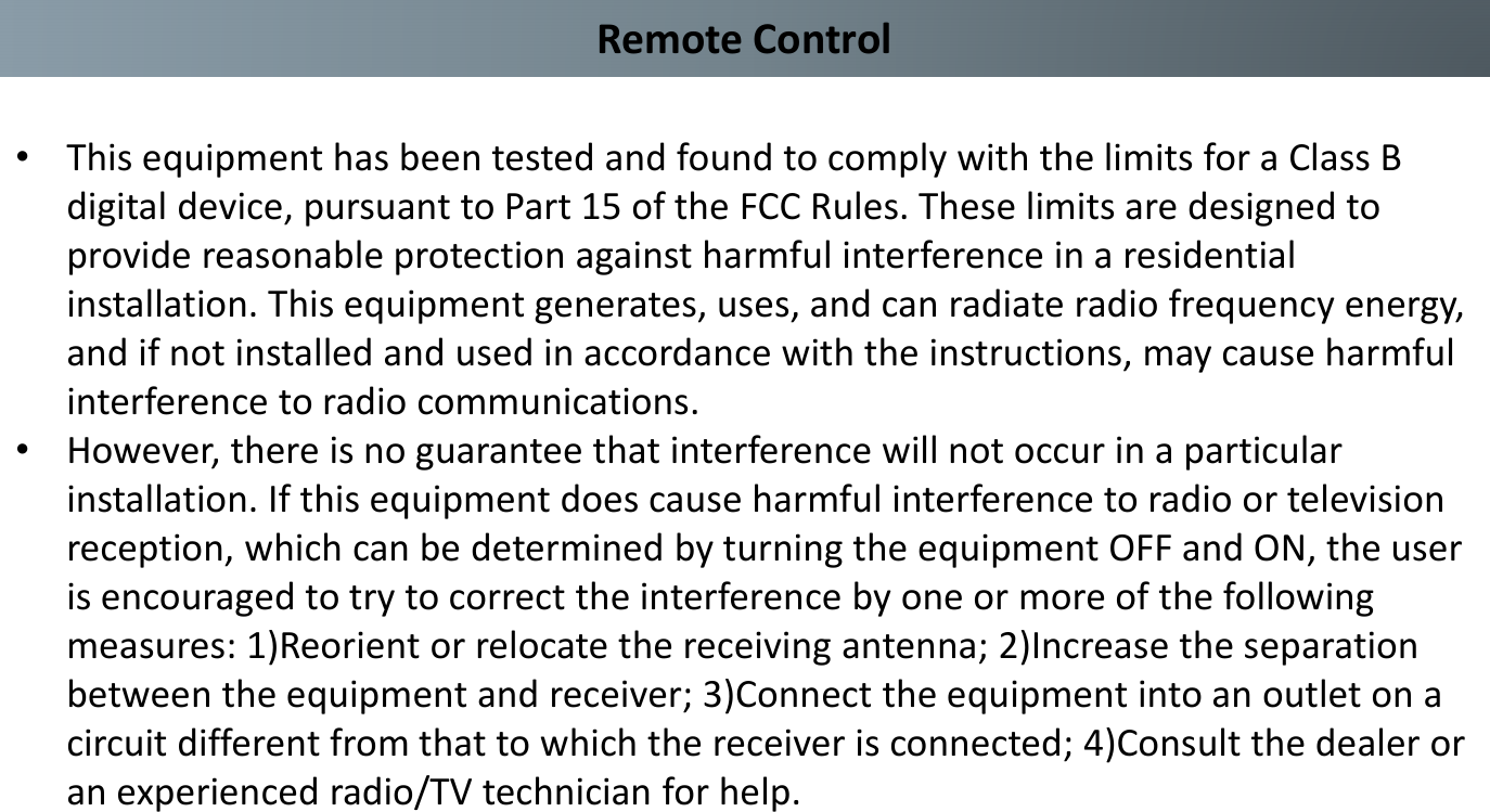 Remote Control•This equipment has been tested and found to comply with the limits for a Class B digital device, pursuant to Part 15 of the FCC Rules. These limits are designed to provide reasonable protection against harmful interference in a residential installation. This equipment generates, uses, and can radiate radio frequency energy, and if not installed and used in accordance with the instructions, may cause harmful interference to radio communications. •However, there is no guarantee that interference will not occur in a particular installation. If this equipment does cause harmful interference to radio or television reception, which can be determined by turning the equipment OFF and ON, the user is encouraged to try to correct the interference by one or more of the following measures: 1)Reorient or relocate the receiving antenna; 2)Increase the separation between the equipment and receiver; 3)Connect the equipment into an outlet on a circuit different from that to which the receiver is connected; 4)Consult the dealer or an experienced radio/TV technician for help.