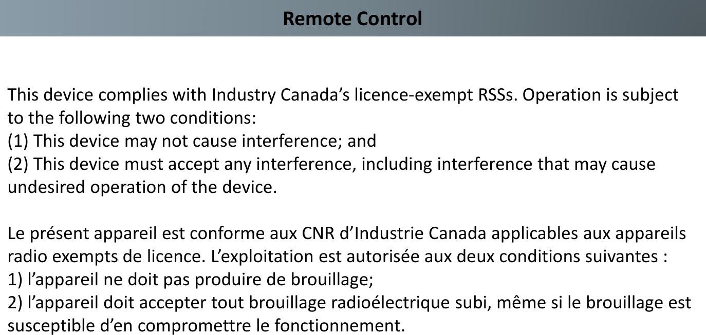 Remote ControlThis device complies with Industry Canada’s licence-exempt RSSs. Operation is subject to the following two conditions: (1) This device may not cause interference; and (2) This device must accept any interference, including interference that may cause undesired operation of the device.Le présent appareil est conforme aux CNR d’Industrie Canada applicables aux appareilsradio exempts de licence. L’exploitation est autorisée aux deux conditions suivantes :1) l’appareil ne doit pas produire de brouillage;2) l’appareil doit accepter tout brouillage radioélectrique subi, même si le brouillage estsusceptible d’en compromettre le fonctionnement.