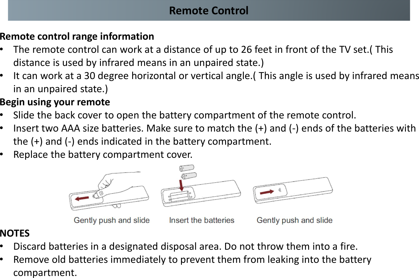 Remote control range information •The remote control can work at a distance of up to 26 feet in front of the TV set.( This distance is used by infrared means in an unpaired state.) •It can work at a 30 degree horizontal or vertical angle.( This angle is used by infrared means in an unpaired state.) Begin using your remote •Slide the back cover to open the battery compartment of the remote control. •Insert two AAA size batteries. Make sure to match the (+) and (-) ends of the batteries with the (+) and (-) ends indicated in the battery compartment. •Replace the battery compartment cover. NOTES •Discard batteries in a designated disposal area. Do not throw them into a fire. •Remove old batteries immediately to prevent them from leaking into the battery compartment. Remote Control