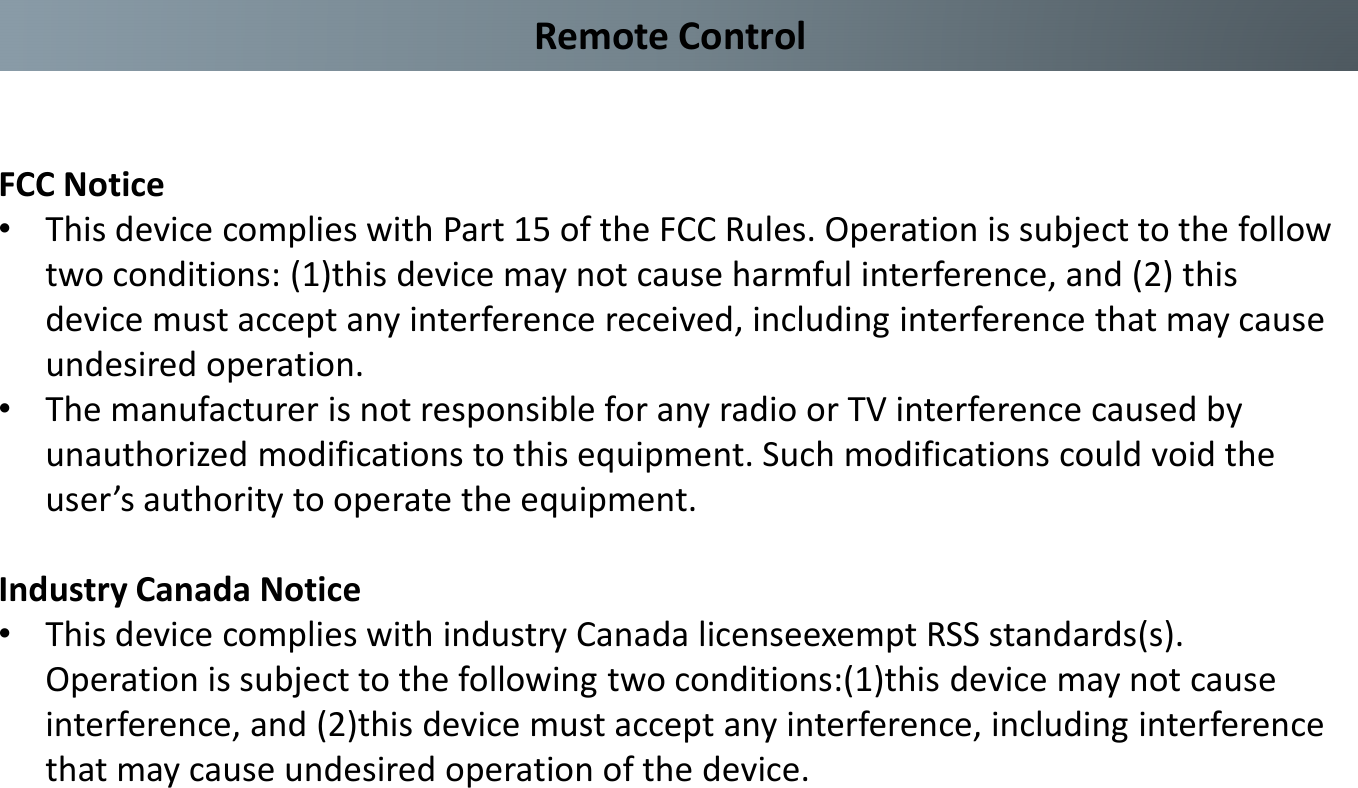 Remote ControlFCC Notice•This device complies with Part 15 of the FCC Rules. Operation is subject to the follow two conditions: (1)this device may not cause harmful interference, and (2) this device must accept any interference received, including interference that may cause undesired operation.•The manufacturer is not responsible for any radio or TV interference caused by unauthorized modifications to this equipment. Such modifications could void the user’s authority to operate the equipment.Industry Canada Notice•This device complies with industry Canada licenseexempt RSS standards(s). Operation is subject to the following two conditions:(1)this device may not cause interference, and (2)this device must accept any interference, including interference that may cause undesired operation of the device.