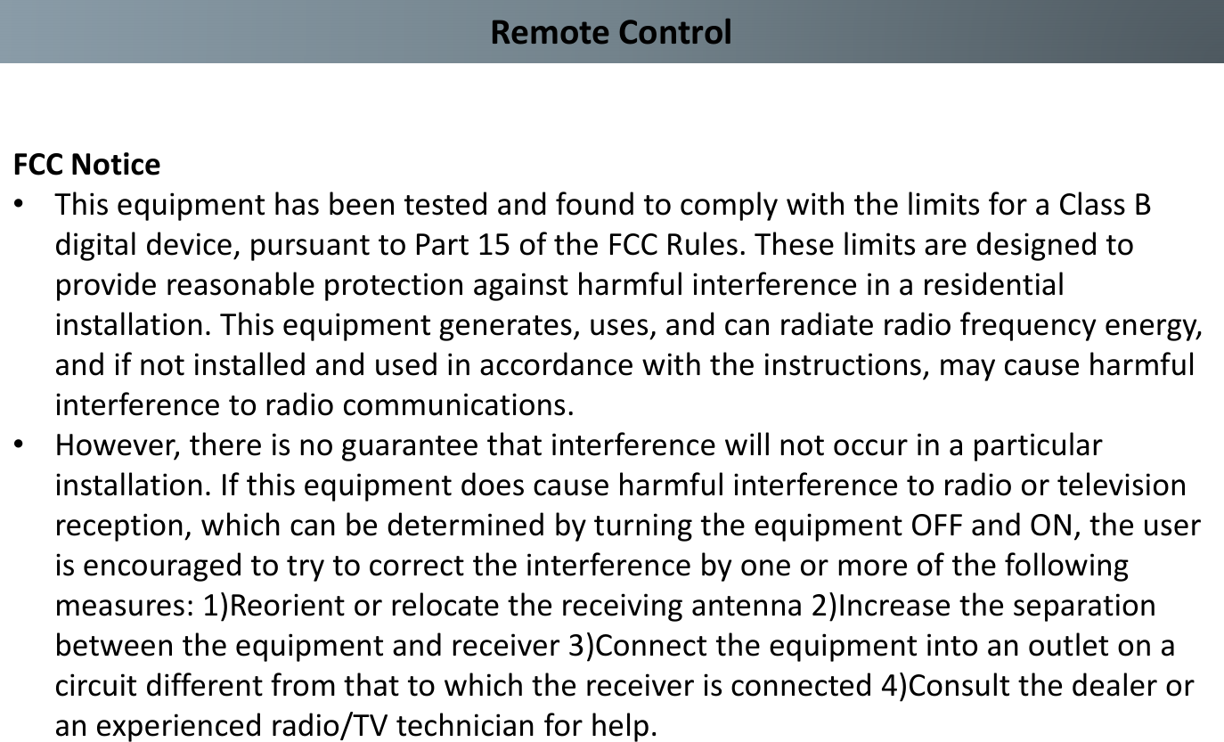 Remote ControlFCC Notice•This equipment has been tested and found to comply with the limits for a Class B digital device, pursuant to Part 15 of the FCC Rules. These limits are designed to provide reasonable protection against harmful interference in a residential installation. This equipment generates, uses, and can radiate radio frequency energy, and if not installed and used in accordance with the instructions, may cause harmful interference to radio communications. •However, there is no guarantee that interference will not occur in a particular installation. If this equipment does cause harmful interference to radio or television reception, which can be determined by turning the equipment OFF and ON, the user is encouraged to try to correct the interference by one or more of the following measures: 1)Reorient or relocate the receiving antenna 2)Increase the separation between the equipment and receiver 3)Connect the equipment into an outlet on a circuit different from that to which the receiver is connected 4)Consult the dealer or an experienced radio/TV technician for help.