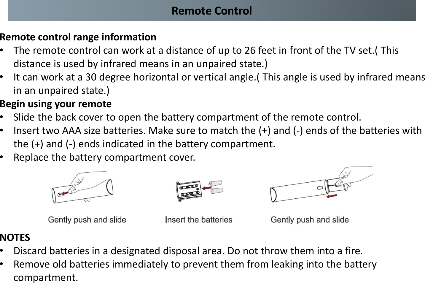 Remote control range information •The remote control can work at a distance of up to 26 feet in front of the TV set.( This distance is used by infrared means in an unpaired state.) •It can work at a 30 degree horizontal or vertical angle.( This angle is used by infrared means in an unpaired state.) Begin using your remote •Slide the back cover to open the battery compartment of the remote control. •Insert two AAA size batteries. Make sure to match the (+) and (-) ends of the batteries with the (+) and (-) ends indicated in the battery compartment. •Replace the battery compartment cover. NOTES •Discard batteries in a designated disposal area. Do not throw them into a fire. •Remove old batteries immediately to prevent them from leaking into the battery compartment. Remote Control