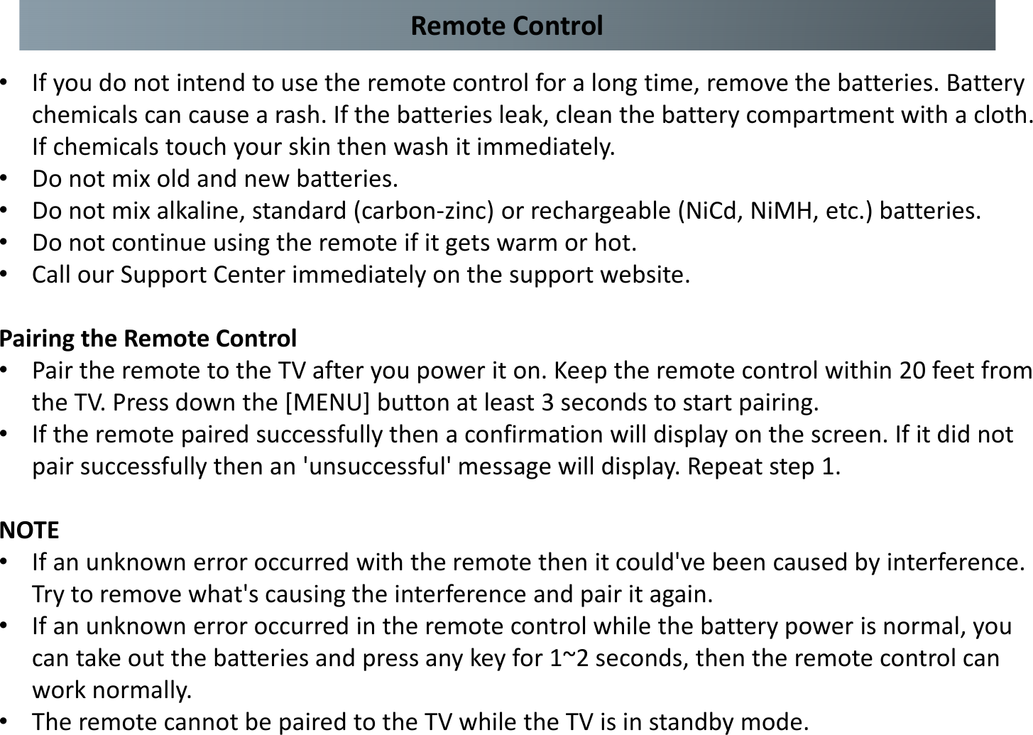 Remote Control•If you do not intend to use the remote control for a long time, remove the batteries. Battery chemicals can cause a rash. If the batteries leak, clean the battery compartment with a cloth. If chemicals touch your skin then wash it immediately. •Do not mix old and new batteries. •Do not mix alkaline, standard (carbon-zinc) or rechargeable (NiCd, NiMH, etc.) batteries. •Do not continue using the remote if it gets warm or hot. •Call our Support Center immediately on the support website.Pairing the Remote Control •Pair the remote to the TV after you power it on. Keep the remote control within 20 feet from the TV. Press down the [MENU] button at least 3 seconds to start pairing. •If the remote paired successfully then a confirmation will display on the screen. If it did not pair successfully then an &apos;unsuccessful&apos; message will display. Repeat step 1. NOTE •If an unknown error occurred with the remote then it could&apos;ve been caused by interference. Try to remove what&apos;s causing the interference and pair it again. •If an unknown error occurred in the remote control while the battery power is normal, you can take out the batteries and press any key for 1~2 seconds, then the remote control can work normally. •The remote cannot be paired to the TV while the TV is in standby mode.