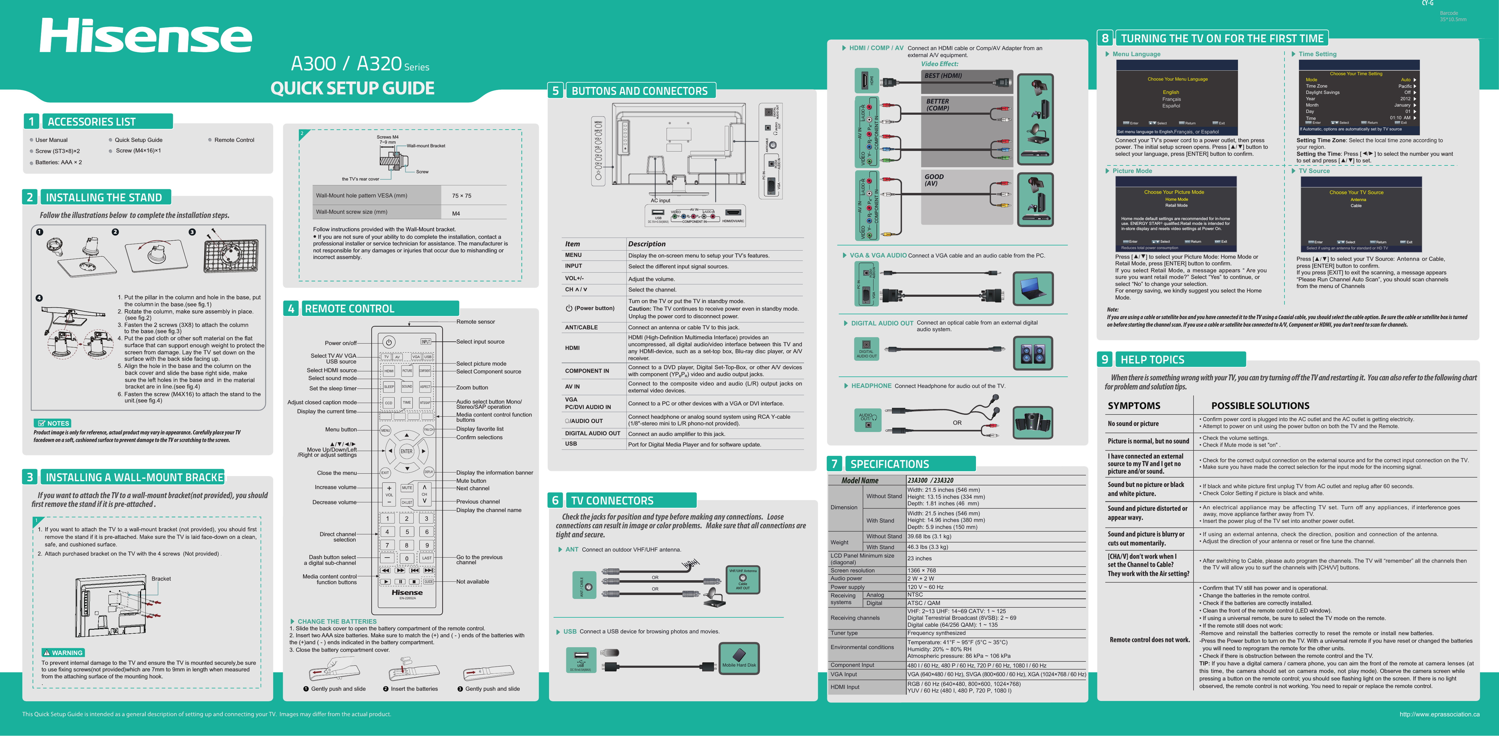 A300 / A320 SeriesCY-GBarcode35*10.5mmBUTTONS AND CONNECTORS5When there is something wrong with your TV, you can try turning o the TV and restarting it.  You can also refer to the following chart for problem and solution tips. • Confirm power cord is plugged into the AC outlet and the AC outlet is getting electricity.• Attempt to power on unit using the power button on both the TV and the Remote.• Check for the correct output connection on the external source and for the correct input connection on the TV.• Make sure you have made the correct selection for the input mode for the incoming signal.• Check the volume settings.• Check if Mute mode is set &quot;on&quot; .• If black and white picture first unplug TV from AC outlet and replug after 60 seconds.• Check Color Setting if picture is black and white.• An  electrical appliance may  be  affecting TV  set. Turn  off  any appliances,  if interference goes away, move appliance farther away from TV.• Insert the power plug of the TV set into another power outlet.• Confirm that TV still has power and is operational.• Change the batteries in the remote control.• Check if the batteries are correctly installed.• Clean the front of the remote control (LED window).• If using a universal remote, be sure to select the TV mode on the remote.• If the remote still does not work:-Remove and reinstall the batteries correctly to reset the remote or install new batteries.-Press the Power button to turn on the TV. With a universal remote if you have reset or changed the batteries  you will need to reprogram the remote for the other units. • Check if there is obstruction between the remote control and the TV.TIP: If you have a digital camera / camera phone, you can aim the front of the remote at  camera lenses  (at this time, the camera  should  set  on camera mode,  not play mode). Observe the camera screen while pressing a button on the remote control; you should see flashing light on the screen. If there is no light observed, the remote control is not working. You need to repair or replace the remote control.   POSSIBLE SOLUTIONSSYMPTOMSNo sound or picturePicture is normal, but no soundSound but no picture or blackand white picture. Sound and picture distorted orappear wavy. • If using an external antenna, check the direction, position and connection of the antenna.• Adjust the direction of your antenna or reset or fine tune the channel.Sound and picture is blurry orcuts out momentarily. • After switching to Cable, please auto program the channels. The TV will “remember” all the channels then the TV will allow you to surf the channels with [CH  /V] buttons.[CH   /I have connected an external source to my TV and I get no picture and/or sound.HELP TOPICS9TURNING THE TV ON FOR THE FIRST TIME8Note: If you are using a cable or satellite box and you have connected it to the TV using a Coaxial cable, you should select the cable option. Be sure the cable or satellite box is turned on before starting the channel scan. If you use a cable or satellite box connected to A/V, Component or HDMI, you don&apos;t need to scan for channels.REMOTE CONTROL4Wall-Mount hole pattern VESA (mm)Wall-Mount screw size (mm)2Follow instructions provided with the Wall-Mount bracket.• If you are not sure of your ability to do complete the installation, contact a professional installer or service technician for assistance. The manufacturer is not responsible for any damages or injuries that occur due to mishandling or incorrect assembly.ACCESSORIES LIST1INSTALLING THE STAND2Video Eect:Connect an outdoor VHF/UHF antenna.ANTMenu Language Time SettingPicture Mode TV SourceORORBEST (HDMI)BETTER(COMP)GOOD(AV)HDMI / COMP / AV Connect an HDMI cable or Comp/AV Adapter from an  external A/V equipment.Connect an optical cable from an external digitalaudio system.DIGITAL AUDIO OUTVGA &amp; VGA AUDIO Connect a VGA cable and an audio cable from the PC.CHANGE THE BATTERIESConnect a USB device for browsing photos and movies.USBMobile Hard DiskVHF/UHF AntennaCableANT OUTSPECIFICATIONS7NOTESProduct image is only for reference, actual product may vary in appearance. Carefully place your TV facedown on a soft, cushioned surface to prevent damage to the TV or scratching to the screen.1. Slide the back cover to open the battery compartment of the remote control. 2. Insert two AAA size batteries. Make sure to match the (+) and ( - ) ends of the batteries with the (+)and ( - ) ends indicated in the battery compartment.3. Close the battery compartment cover.   1Gently push and slide 2Insert the batteries 3Gently push and slideLY PBPRRCOMPONENT INVIDEOAV INAUDIOLY PBPRRCOMPONENT INVIDEOAV INAUDIODIGITAL AUDIO OUTUSBDC 5V   0.5A(MAX)Choose Your Menu Language ENTER Enter             Select             MENU Return                  EXIT  ExitEnglishFrançaisSet menu language to English,Français, or EspañolChoose Your Picture Mode Home mode default settings are recommended for in-home use. ENERGY STAR@ qualified.Retail mode is intended for in-store display and resets video settings at Power On.Home ModeRetail Mode Select                    Return                  EXITMENU Enter              ENTER ExitReduces total power consumptionChoose Your TV SourceAntennaCable Select                    Return                  EXITMENU Enter              ENTER ExitSelect if using an antenna for standard or HD TVConnect your TV’s power cord to a power outlet, then press power. The initial setup screen opens. Press [►/◄] button to select your language, press [ENTER] button to confirm.Press [►/◄] to select your Picture Mode: Home Mode or Retail Mode, press [ENTER] button to confirm.If you select Retail Mode, a message appears “ Are yousure you want retail mode?” Select “Yes” to continue, orselect “No” to change your selection. For energy saving, we kindly suggest you select the HomeMode.Setting Time Zone: Select the local time zone according to your region.Setting the Time: Press [▲/▲] to select the number you want to set and press [►/◄] to set.Press [▲/▼] to select your TV Source: Antenna or Cable,press [ENTER] button to confirm.If you press [EXIT] to exit the scanning, a message appears“Please Run Channel Auto Scan”, you should scan channelsfrom the menu of ChannelsChoose Your Time Setting ENTER Enter             Select             MENU Return                  EXIT  ExitIf Automatic, options are automatically set by TV sourceModeTime ZoneDaylight SavingsYearMonthDayTimeAuto Off 2012 January 01 01:10  AM TV CONNECTORS6Check the jacks for position and type before making any connections.   Loose connections can result in image or color problems.   Make sure that all connections are tight and secure.VV] don’t work when I Vset the Channel to Cable? They work with the Air setting?1If you want to attach the TV to a wall-mount bracket(not provided), you should rst remove the stand if it is pre-attached .INSTALLING A WALL-MOUNT BRACKET3Remote control does not work.Follow the illustrations below  to complete the installation steps. User Manual Quick Setup Guide Remote ControlScrew (ST3×8)×2 Batteries: AAA × 2Screw (M4×16)×175 × 75M4EspañolWeightLCD Panel Minimum size(diagonal)Screen resolution23A300   / 23A320Model NameDimensionWithout StandWidth: 21.5 inches (546 mm)Height: 13.15 inches (334 mm)Depth: 1.81 inches (46  mm)Width: 21.5 inches (546 mm)Height: 14.96 inches (380 mm)Depth: 5.9 inches (150 mm)39.68 lbs (3.1 kg)46.3 lbs (3.3 kg)23 inches1366 × 768Audio power 2 W + 2 WPower supplyReceivingsystems120 V ~ 60 HzReceiving channelsTuner type Environmental conditionsVHF: 2~13 UHF: 14~69 CATV: 1 ~ 125Digital Terrestrial Broadcast (8VSB): 2 ~ 69Digital cable (64/256 QAM): 1 ~ 135NTSCATSC / QAMComponent InputVGA Input VGA (640×480 / 60 Hz), SVGA (800×600 / 60 Hz), XGA (1024×768 / 60 Hz)480 I / 60 Hz, 480 P / 60 Hz, 720 P / 60 Hz, 1080 I / 60 HzHDMI Input RGB / 60 Hz (640×480, 800×600, 1024×768)YUV / 60 Hz (480 I, 480 P, 720 P, 1080 I)Frequency synthesizedTemperature: 41°F ~ 95°F (5°C ~ 35°C)Humidity: 20% ~ 80% RHAtmospheric pressure: 86 kPa ~ 106 kPaWith StandAnalogDigitalWithout StandWith StandTo prevent internal damage to the TV and ensure the TV is mounted securely,be sure to use fixing screws(not provided)which are 7mm to 9mm in length when measured from the attaching surface of the mounting hook..WARNINGScrews M47~9 mm Wall-mount BracketScrewthe TV’s rear coverhttp://www.eprassociation.caMENU Display the on-screen menu to setup your TV’s features.INPUT Select the different input signal sources.Adjust the volume.CH /VOL+/-Select the channel.(Power button) Turn on the TV or put the TV in standby mode.Caution: The TV continues to receive power even in standby mode. Unplug the power cord to disconnect power.Item DescriptionANT/CABLE Connect an antenna or cable TV to this jack.HDMIHDMI (High-Definition Multimedia Interface) provides an uncompressed, all digital audio/video interface between this TV and any HDMI-device, such as a set-top box, Blu-ray disc player, or A/V receiver.COMPONENT IN Connect to a DVD player, Digital Set-Top-Box, or other A/V devices with component (YPBPR) video and audio output jacks.AV IN Connect to the composite video and audio (L/R) output jacks on external video devices.VGAPC/DVI AUDIO IN Connect to a PC or other devices with a VGA or DVI interface./AUDIO OUT Connect headphone or analog sound system using RCA Y-cable (1/8&quot;-stereo mini to L/R phono-not provided).DIGITAL AUDIO OUT Connect an audio amplifier to this jack.USB Port for Digital Media Player and for software update. AC inputMENUINPUTVOL+CHCHVOL-Go to the previous channelMedia content control functionbuttonsConfirm selectionsClose the menu▲/▲/▲/▲Move Up/Down/Left/Right or adjust settingsMenu buttonDisplay the current timeMute buttonDecrease volumeIncrease volume Next channelPrevious channelDisplay the channel nameDisplay the information bannerDirect channelselectionDash button selecta digital sub-channelMedia content controlfunction buttonsAdjust closed caption modeDisplay favorite listSet the sleep timerAudio select button Mono/Stereo/SAP operationSelect sound modeSelect picture modeSelect TV AV VGA USB source Select Component source Select HDMI sourceNot availableSelect input sourcePower on/offRemote sensorZoom buttonTVHDMISLEEPCCDMENUENTEREXITVOLDISPLAYFAV.CHTIMEMTS/SAPSOUNDASPECTPICTURECOMPONENTAV VGA USBCHLASTGUIDEEN-22652AMUTECH.LISTUSBDC 5V   0.5A(MAX)LY PBPRRCOMPONENT INVIDEOAV INAUDIOHDMI/DVI/ARC1234VGAPC/DVI AUDIO INPC INVGAPC/DVI AUDIO INPC INANT/CABLEDIGITALAUDIO OUT/AUDIO OUTConnect Headphone for audio out of the TV. HEADPHONEAUDIOOUT/ OR