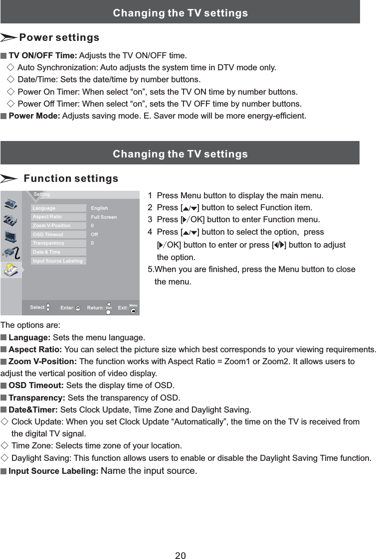 20Changing the TV settingsFunction settingsThe options are:Sets the menu language.You can select the picture size which best corresponds to your viewing requirements.Language:Aspect Ratio:The function works with Aspect Ratio = Zoom1 or Zoom2. It allows users toadjust the vertical position of video display.Sets the display time of OSD.Sets the transparency of OSD.Sets Clock Update, Time Zone and Daylight Saving.Clock Update: When you set Clock Update “Automatically”, the time on the TV is received fromthe digital TV signal.Time Zone: Selects time zone of your location.Daylight Saving: This function allows users to enable or disable the Daylight Saving Time function.Zoom V-Position:OSD Timeout:Transparency:Date&amp;Timer:Input Source Labeling:◇◇◇Name the input source.1 Press Menu button to display the main menu.2 Press button to select Function item.3 Press [ ] button to enter menu.4 Press [ button to select the option, press[ ] button to enter or press [ button to adjustthe option.5.When you are finished, press the Menu button to closethe menu.[]OK Function]OK ]/////SettingSelect:Enter:Return:Exit:LanguageAspect RatioZoom V-PositionOSD TimeoutTransparencyDate &amp; TimeInput Source LabelingFull ScreenEnglishOff00OK Exit MenuAdjusts the TV ON/OFF time.Auto Synchronization: Auto adjusts the system time in DTV mode only.Date/Time: Sets the date/time by number buttons.Power On Timer: When select “on”, sets the TV ON time by number buttons.Power Off Timer: When select “on”, sets the TV OFF time by number buttons.Adjusts saving mode. E. Saver mode will be more energy-efficient.TV ON/OFF Time:Power Mode:◇◇◇◇Changing the TV settingsPower settings