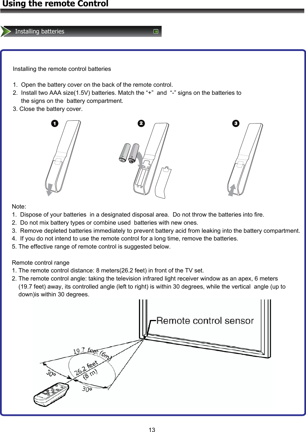 13Using the remote ControlInstalling batteriesInstalling the remote control batteries  1.  Open the battery cover on the back of the remote control.   2.  Install two AAA size(1.5V) batteries. Match the “+”  and  “-” signs on the batteries to       the signs on the  battery compartment. 3. Close the battery cover.Note:  1.  Dispose of your batteries  in a designated disposal area.  Do not throw the batteries into fire.   2.  Do not mix battery types or combine used  batteries with new ones. 3.  Remove depleted batteries immediately to prevent battery acid from leaking into the battery compartment. 4.  If you do not intend to use the remote control for a long time, remove the batteries. 5. The effective range of remote control is suggested below.  Remote control range 1. The remote control distance: 8 meters(26.2 feet) in front of the TV set. 2. The remote control angle: taking the television infrared light receiver window as an apex, 6 meters     (19.7 feet) away, its controlled angle (left to right) is within 30 degrees, while the vertical  angle (up to     down)is within 30 degrees.