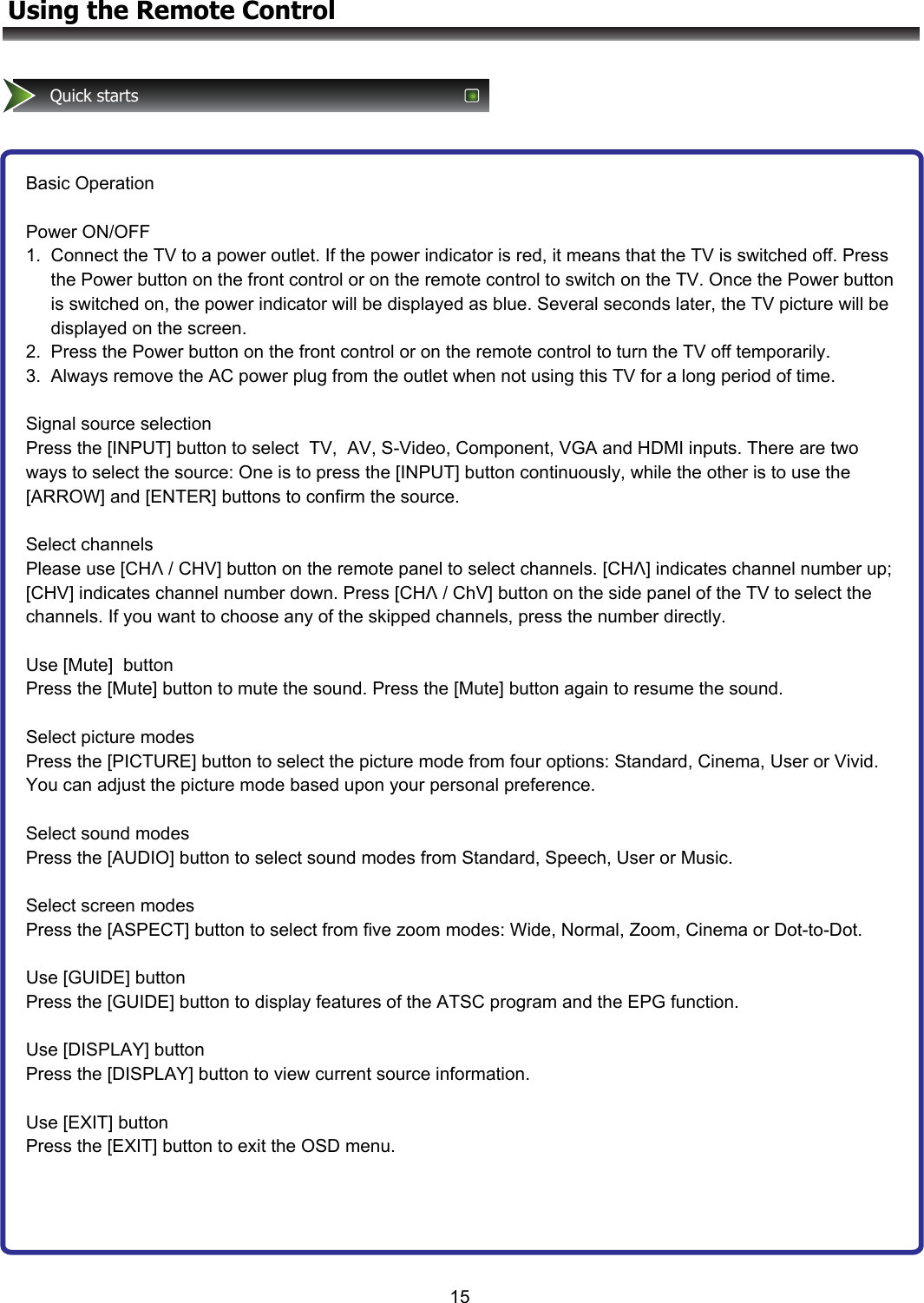 15Quick startsBasic Operation  Power ON/OFF 1.  Connect the TV to a power outlet. If the power indicator is red, it means that the TV is switched off. Press      the Power button on the front control or on the remote control to switch on the TV. Once the Power button      is switched on, the power indicator will be displayed as blue. Several seconds later, the TV picture will be      displayed on the screen. 2.  Press the Power button on the front control or on the remote control to turn the TV off temporarily. 3.  Always remove the AC power plug from the outlet when not using this TV for a long period of time.  Signal source selection Press the [INPUT] button to select  TV,  AV, S-Video, Component, VGA and HDMI inputs. There are two ways to select the source: One is to press the [INPUT] button continuously, while the other is to use the [ARROW] and [ENTER] buttons to confirm the source.  Select channels Please use [CHΛ / CHV] button on the remote panel to select channels. [CHΛ] indicates channel number up;  [CHV] indicates channel number down. Press [CHΛ / ChV] button on the side panel of the TV to select the channels. If you want to choose any of the skipped channels, press the number directly.  Use [Mute]  button Press the [Mute] button to mute the sound. Press the [Mute] button again to resume the sound.  Select picture modes Press the [PICTURE] button to select the picture mode from four options: Standard, Cinema, User or Vivid. You can adjust the picture mode based upon your personal preference.  Select sound modes Press the [AUDIO] button to select sound modes from Standard, Speech, User or Music.  Select screen modes Press the [ASPECT] button to select from five zoom modes: Wide, Normal, Zoom, Cinema or Dot-to-Dot.  Use [GUIDE] button Press the [GUIDE] button to display features of the ATSC program and the EPG function.   Use [DISPLAY] button Press the [DISPLAY] button to view current source information.  Use [EXIT] button Press the [EXIT] button to exit the OSD menu.  Using the Remote Control