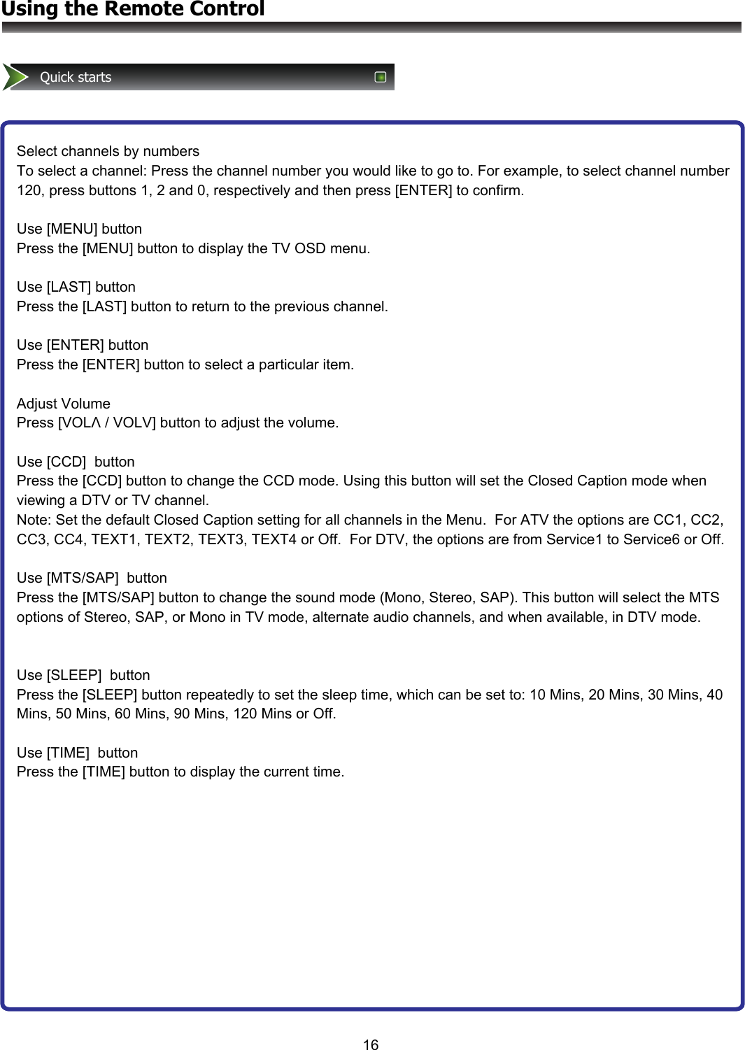 16Using the Remote ControlQuick startsSelect channels by numbers To select a channel: Press the channel number you would like to go to. For example, to select channel number 120, press buttons 1, 2 and 0, respectively and then press [ENTER] to confirm.  Use [MENU] button Press the [MENU] button to display the TV OSD menu.  Use [LAST] button Press the [LAST] button to return to the previous channel.  Use [ENTER] button Press the [ENTER] button to select a particular item.  Adjust Volume Press [VOLΛ / VOLV] button to adjust the volume.  Use [CCD]  button Press the [CCD] button to change the CCD mode. Using this button will set the Closed Caption mode when viewing a DTV or TV channel.  Note: Set the default Closed Caption setting for all channels in the Menu.  For ATV the options are CC1, CC2, CC3, CC4, TEXT1, TEXT2, TEXT3, TEXT4 or Off.  For DTV, the options are from Service1 to Service6 or Off.   Use [MTS/SAP]  button Press the [MTS/SAP] button to change the sound mode (Mono, Stereo, SAP). This button will select the MTS options of Stereo, SAP, or Mono in TV mode, alternate audio channels, and when available, in DTV mode.   Use [SLEEP]  button Press the [SLEEP] button repeatedly to set the sleep time, which can be set to: 10 Mins, 20 Mins, 30 Mins, 40 Mins, 50 Mins, 60 Mins, 90 Mins, 120 Mins or Off.  Use [TIME]  button Press the [TIME] button to display the current time.