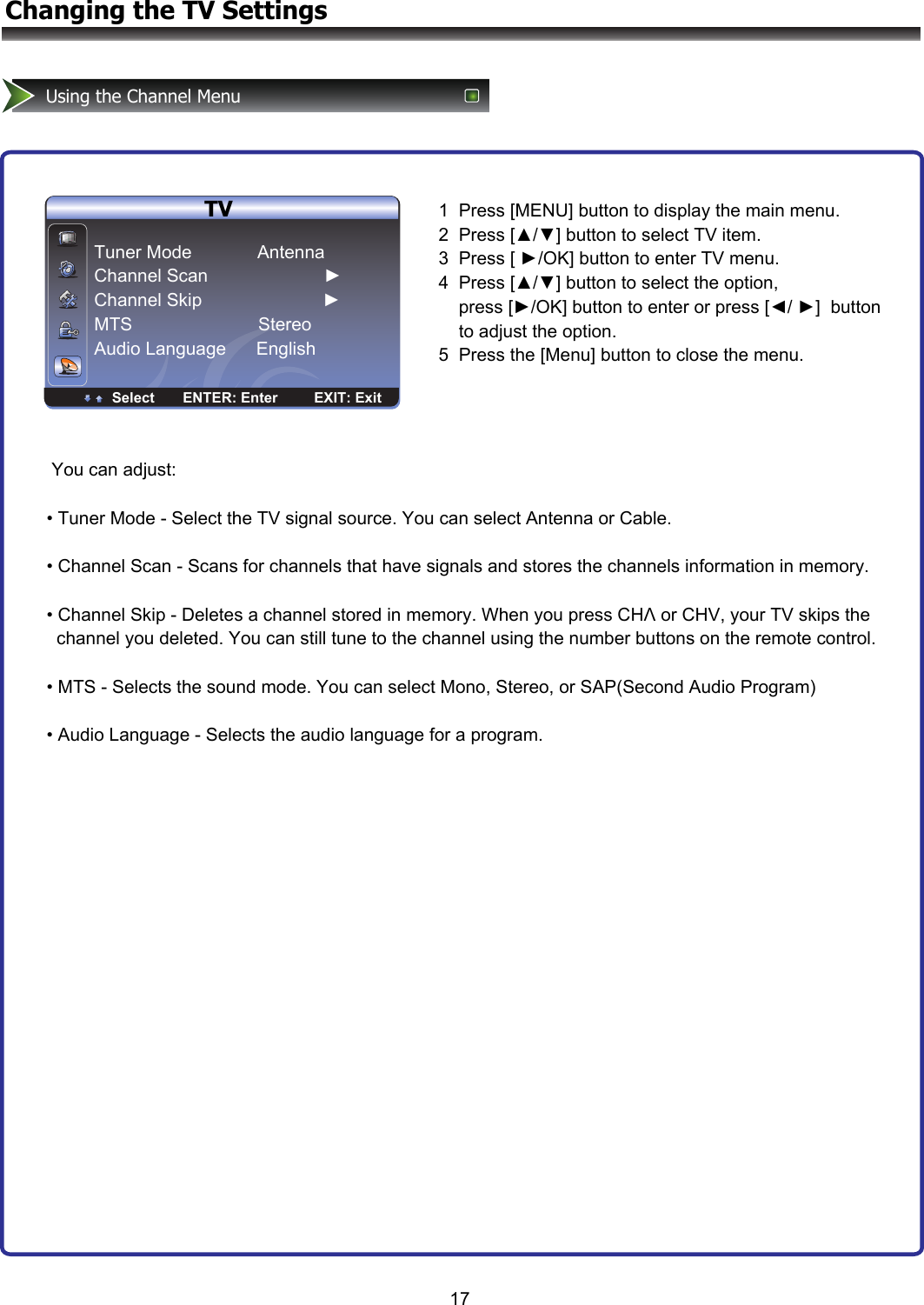 ENTER Enter Select EXIT ExitTV17Changing the TV SettingsUsing the Channel Menu     TVTuner Mode             Antenna Channel Scan                       ► Channel Skip                        ► MTS                         Stereo Audio Language      English                                  Select       ENTER: Enter         EXIT: Exit1  Press [MENU] button to display the main menu. 2  Press [▲/▼] button to select TV item.  3  Press [ ►/OK] button to enter TV menu. 4  Press [▲/▼] button to select the option,           press [►/OK] button to enter or press [◄/ ►]  button      to adjust the option.  5  Press the [Menu] button to close the menu. You can adjust:  • Tuner Mode - Select the TV signal source. You can select Antenna or Cable.  • Channel Scan - Scans for channels that have signals and stores the channels information in memory.    • Channel Skip - Deletes a channel stored in memory. When you press CHΛ or CHV, your TV skips the   channel you deleted. You can still tune to the channel using the number buttons on the remote control.  • MTS - Selects the sound mode. You can select Mono, Stereo, or SAP(Second Audio Program)  • Audio Language - Selects the audio language for a program.