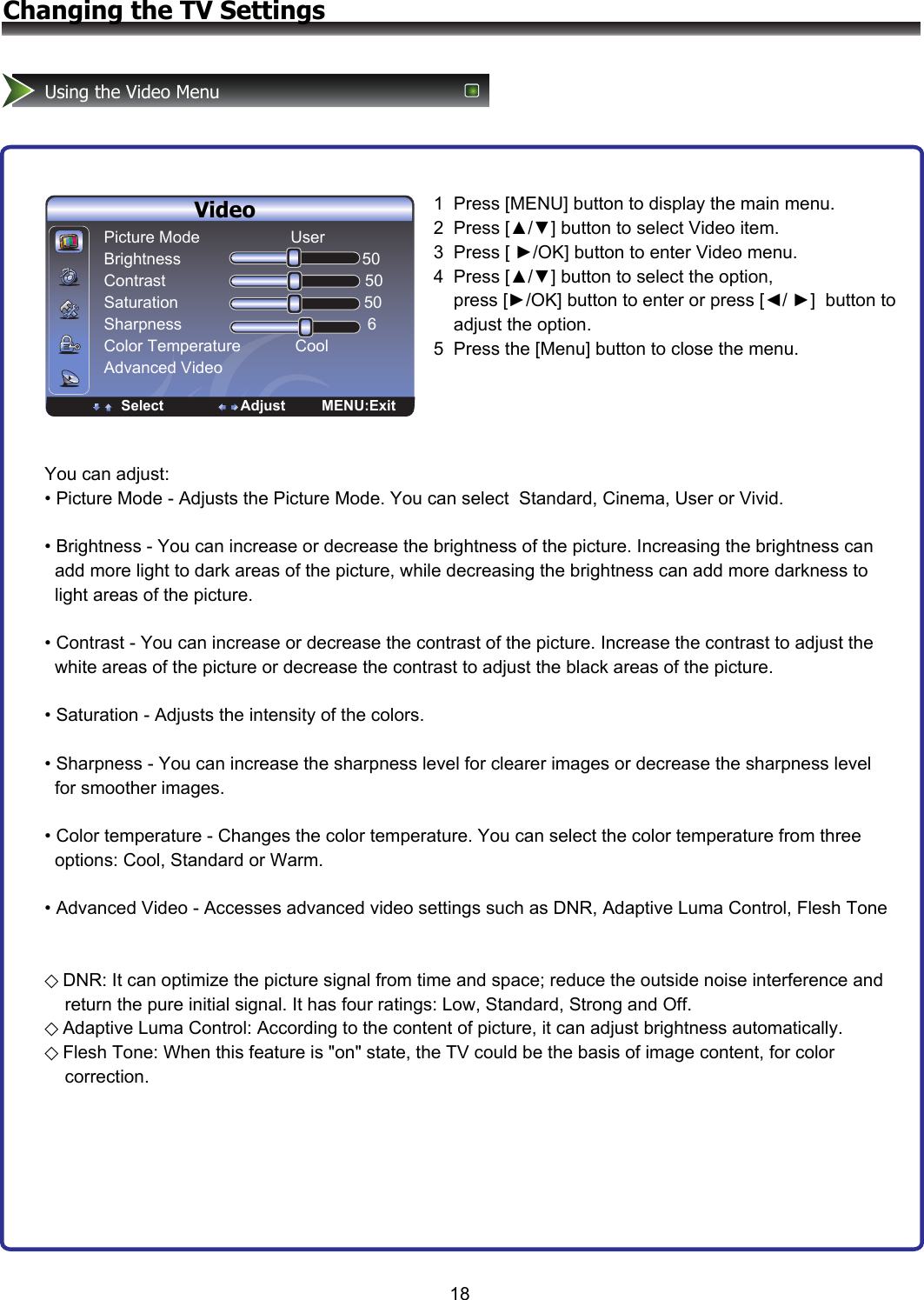 18Changing the TV SettingsUsing the Video MenuVideoPicture Mode                    User Brightness                                        50 Contrast                                            50 Saturation                                         50 Sharpness                                         6 Color Temperature            Cool Advanced VideoSelect                   Adjust         MENU:Exit1  Press [MENU] button to display the main menu. 2  Press [▲/▼] button to select Video item.  3  Press [ ►/OK] button to enter Video menu. 4  Press [▲/▼] button to select the option,           press [►/OK] button to enter or press [◄/ ►]  button to     adjust the option.  5  Press the [Menu] button to close the menu.You can adjust: • Picture Mode - Adjusts the Picture Mode. You can select  Standard, Cinema, User or Vivid.  • Brightness - You can increase or decrease the brightness of the picture. Increasing the brightness can    add more light to dark areas of the picture, while decreasing the brightness can add more darkness to    light areas of the picture.  • Contrast - You can increase or decrease the contrast of the picture. Increase the contrast to adjust the   white areas of the picture or decrease the contrast to adjust the black areas of the picture.  • Saturation - Adjusts the intensity of the colors.  • Sharpness - You can increase the sharpness level for clearer images or decrease the sharpness level    for smoother images.  • Color temperature - Changes the color temperature. You can select the color temperature from three   options: Cool, Standard or Warm.  • Advanced Video - Accesses advanced video settings such as DNR, Adaptive Luma Control, Flesh Tone   ◇DNR: It can optimize the picture signal from time and space; reduce the outside noise interference and     return the pure initial signal. It has four ratings: Low, Standard, Strong and Off.  ◇Adaptive Luma Control: According to the content of picture, it can adjust brightness automatically. ◇Flesh Tone: When this feature is &quot;on&quot; state, the TV could be the basis of image content, for color      correction. 