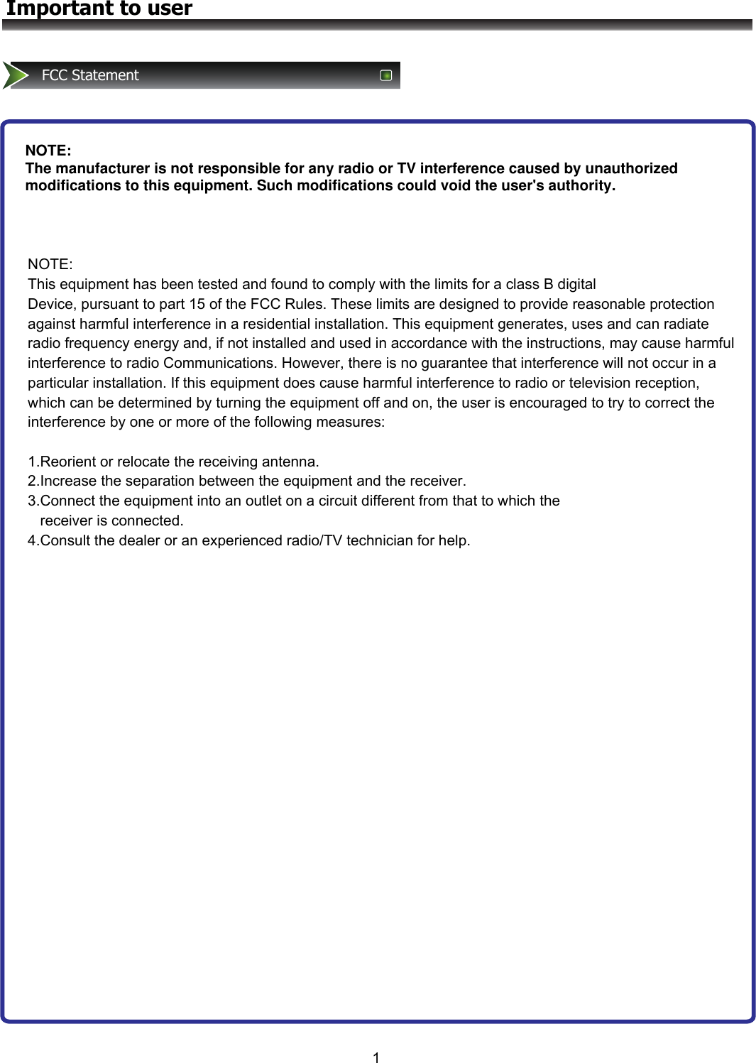 1Important to userFCC StatementNOTE: The manufacturer is not responsible for any radio or TV interference caused by unauthorized modifications to this equipment. Such modifications could void the user&apos;s authority.NOTE: This equipment has been tested and found to comply with the limits for a class B digital  Device, pursuant to part 15 of the FCC Rules. These limits are designed to provide reasonable protection against harmful interference in a residential installation. This equipment generates, uses and can radiate radio frequency energy and, if not installed and used in accordance with the instructions, may cause harmful interference to radio Communications. However, there is no guarantee that interference will not occur in a particular installation. If this equipment does cause harmful interference to radio or television reception, which can be determined by turning the equipment off and on, the user is encouraged to try to correct the interference by one or more of the following measures:   1.Reorient or relocate the receiving antenna. 2.Increase the separation between the equipment and the receiver. 3.Connect the equipment into an outlet on a circuit different from that to which the     receiver is connected. 4.Consult the dealer or an experienced radio/TV technician for help. 