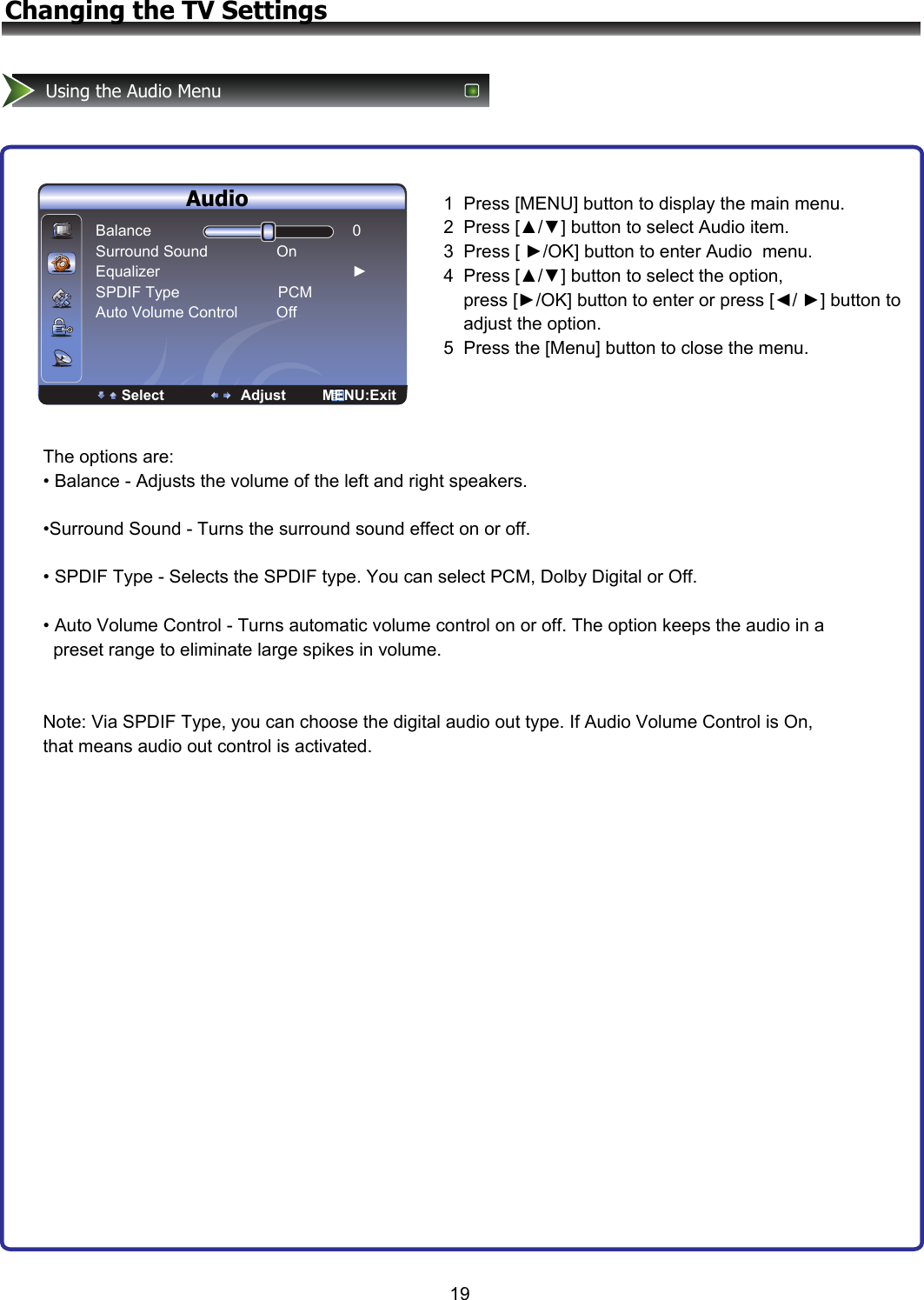 ENTER Enter Select EXIT ExitAudioSetupParentalAudio Mode                   StandardBalance                                                           0Bass                                                               50Treble                                                            50Sound Surround                          OnSPDIF Type                                   PCMAuto Volume Control                  On19Changing the TV SettingsUsing the Audio Menu  Audio 1  Press [MENU] button to display the main menu. 2  Press [▲/▼] button to select Audio item.  3  Press [ ►/OK] button to enter Audio  menu. 4  Press [▲/▼] button to select the option,           press [►/OK] button to enter or press [◄/ ►] button to     adjust the option.  5  Press the [Menu] button to close the menu.The options are: • Balance - Adjusts the volume of the left and right speakers.  •Surround Sound - Turns the surround sound effect on or off.  • SPDIF Type - Selects the SPDIF type. You can select PCM, Dolby Digital or Off.  • Auto Volume Control - Turns automatic volume control on or off. The option keeps the audio in a   preset range to eliminate large spikes in volume.   Note: Via SPDIF Type, you can choose the digital audio out type. If Audio Volume Control is On, that means audio out control is activated. Balance                                               0         Surround Sound                On Equalizer                                             ► SPDIF Type                       PCM Auto Volume Control         Off                        Select                   Adjust         MENU:Exit