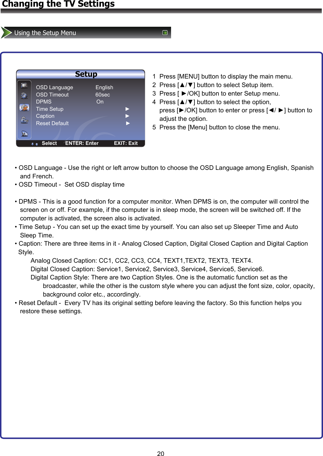 SutupOSD Language                  EnglishScreen Mode                      NormalDPMS                                   ONTime SetupCaptionReset DefaultENTER Enter Select20Changing the TV SettingsUsing the Setup Menu        Setup OSD Language               English  OSD Timeout                  60sec DPMS                              On Time Setup                                         ► Caption                                               ► Reset Default                                      ►Select      ENTER: Enter           EXIT: Exit1  Press [MENU] button to display the main menu. 2  Press [▲/▼] button to select Setup item.  3  Press [ ►/OK] button to enter Setup menu. 4  Press [▲/▼] button to select the option,           press [►/OK] button to enter or press [◄/ ►] button to     adjust the option.  5  Press the [Menu] button to close the menu.• OSD Language - Use the right or left arrow button to choose the OSD Language among English, Spanish     and French. • OSD Timeout -  Set OSD display time  • DPMS - This is a good function for a computer monitor. When DPMS is on, the computer will control the     screen on or off. For example, if the computer is in sleep mode, the screen will be switched off. If the       computer is activated, the screen also is activated. • Time Setup - You can set up the exact time by yourself. You can also set up Sleeper Time and Auto          Sleep Time. • Caption: There are three items in it - Analog Closed Caption, Digital Closed Caption and Digital Caption    Style.          Analog Closed Caption: CC1, CC2, CC3, CC4, TEXT1,TEXT2, TEXT3, TEXT4.          Digital Closed Caption: Service1, Service2, Service3, Service4, Service5, Service6.          Digital Caption Style: There are two Caption Styles. One is the automatic function set as the                  broadcaster, while the other is the custom style where you can adjust the font size, color, opacity,                 background color etc., accordingly. • Reset Default -  Every TV has its original setting before leaving the factory. So this function helps you     restore these settings.