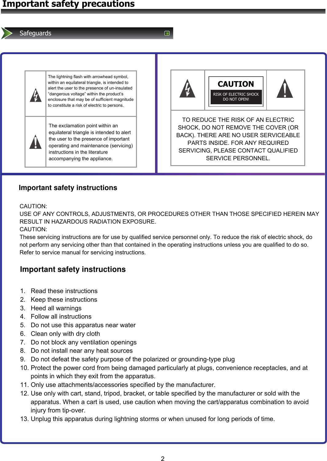 2Important safety precautionsSafeguardsThe lightning flash with arrowhead symbol, within an equilateral triangle, is intended to alert the user to the presence of un-insulated “dangerous voltage” within the product’s enclosure that may be of sufficient magnitude to constitute a risk of electric to persons.CAUTIONRISK OF ELECTRIC SHOCK DO NOT OPEN! The exclamation point within an equilateral triangle is intended to alert the user to the presence of important operating and maintenance (servicing) instructions in the literature accompanying the appliance.TO REDUCE THE RISK OF AN ELECTRIC SHOCK, DO NOT REMOVE THE COVER (OR BACK). THERE ARE NO USER SERVICEABLE PARTS INSIDE. FOR ANY REQUIRED SERVICING, PLEASE CONTACT QUALIFIED SERVICE PERSONNEL. Important safety instructionsImportant safety instructionsCAUTION:   USE OF ANY CONTROLS, ADJUSTMENTS, OR PROCEDURES OTHER THAN THOSE SPECIFIED HEREIN MAY RESULT IN HAZARDOUS RADIATION EXPOSURE. CAUTION:   These servicing instructions are for use by qualified service personnel only. To reduce the risk of electric shock, do not perform any servicing other than that contained in the operating instructions unless you are qualified to do so.   Refer to service manual for servicing instructions. 1.   Read these instructions 2.   Keep these instructions 3.   Heed all warnings 4.   Follow all instructions 5.   Do not use this apparatus near water 6.   Clean only with dry cloth 7.   Do not block any ventilation openings 8.   Do not install near any heat sources 9.   Do not defeat the safety purpose of the polarized or grounding-type plug 10. Protect the power cord from being damaged particularly at plugs, convenience receptacles, and at       points in which they exit from the apparatus. 11. Only use attachments/accessories specified by the manufacturer. 12. Use only with cart, stand, tripod, bracket, or table specified by the manufacturer or sold with the       apparatus. When a cart is used, use caution when moving the cart/apparatus combination to avoid       injury from tip-over. 13. Unplug this apparatus during lightning storms or when unused for long periods of time. 