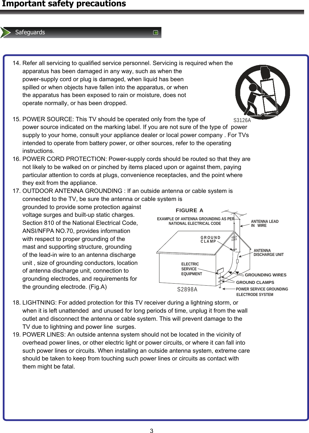 S3126AANTENNA LEAD IN   WIREANTENNADISCHARGE UNITGROUND CLAMPSPOWER SERVICE GROUNDINGELECTRODE SYSTEMELECTRICSERVICEEQUIPMENTGR OU N DC LA MPEXAMPLE OF ANTENNA GROUNDING AS PER          NATIONAL ELECTRICAL CODEFIGURE  AS2898AGROUNDING WIRES3Important safety precautionsSafeguards14. Refer all servicing to qualified service personnel. Servicing is required when the        apparatus has been damaged in any way, such as when the        power-supply cord or plug is damaged, when liquid has been       spilled or when objects have fallen into the apparatus, or when       the apparatus has been exposed to rain or moisture, does not        operate normally, or has been dropped.  15. POWER SOURCE: This TV should be operated only from the type of        power source indicated on the marking label. If you are not sure of the type of  power        supply to your home, consult your appliance dealer or local power company . For TVs        intended to operate from battery power, or other sources, refer to the operating        instructions. 16. POWER CORD PROTECTION: Power-supply cords should be routed so that they are        not likely to be walked on or pinched by items placed upon or against them, paying        particular attention to cords at plugs, convenience receptacles, and the point where        they exit from the appliance. 17. OUTDOOR ANTENNA GROUNDING : If an outside antenna or cable system is        connected to the TV, be sure the antenna or cable system is        grounded to provide some protection against         voltage surges and built-up static charges.        Section 810 of the National Electrical Code,        ANSI/NFPA NO.70, provides information        with respect to proper grounding of the        mast and supporting structure, grounding       of the lead-in wire to an antenna discharge       unit , size of grounding conductors, location       of antenna discharge unit, connection to        grounding electrodes, and requirements for       the grounding electrode. (Fig.A)  18. LIGHTNING: For added protection for this TV receiver during a lightning storm, or        when it is left unattended  and unused for long periods of time, unplug it from the wall        outlet and disconnect the antenna or cable system. This will prevent damage to the        TV due to lightning and power line  surges. 19. POWER LINES: An outside antenna system should not be located in the vicinity of        overhead power lines, or other electric light or power circuits, or where it can fall into        such power lines or circuits. When installing an outside antenna system, extreme care        should be taken to keep from touching such power lines or circuits as contact with        them might be fatal.