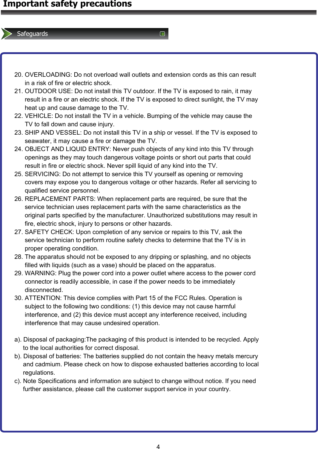 4Important safety precautionsSafeguards 20. OVERLOADING: Do not overload wall outlets and extension cords as this can result        in a risk of fire or electric shock. 21. OUTDOOR USE: Do not install this TV outdoor. If the TV is exposed to rain, it may        result in a fire or an electric shock. If the TV is exposed to direct sunlight, the TV may        heat up and cause damage to the TV. 22. VEHICLE: Do not install the TV in a vehicle. Bumping of the vehicle may cause the        TV to fall down and cause injury. 23. SHIP AND VESSEL: Do not install this TV in a ship or vessel. If the TV is exposed to        seawater, it may cause a fire or damage the TV. 24. OBJECT AND LIQUID ENTRY: Never push objects of any kind into this TV through        openings as they may touch dangerous voltage points or short out parts that could        result in fire or electric shock. Never spill liquid of any kind into the TV. 25. SERVICING: Do not attempt to service this TV yourself as opening or removing        covers may expose you to dangerous voltage or other hazards. Refer all servicing to        qualified service personnel. 26. REPLACEMENT PARTS: When replacement parts are required, be sure that the        service technician uses replacement parts with the same characteristics as the        original parts specified by the manufacturer. Unauthorized substitutions may result in        fire, electric shock, injury to persons or other hazards. 27. SAFETY CHECK: Upon completion of any service or repairs to this TV, ask the        service technician to perform routine safety checks to determine that the TV is in        proper operating condition. 28. The apparatus should not be exposed to any dripping or splashing, and no objects        filled with liquids (such as a vase) should be placed on the apparatus. 29. WARNING: Plug the power cord into a power outlet where access to the power cord        connector is readily accessible, in case if the power needs to be immediately        disconnected. 30. ATTENTION: This device complies with Part 15 of the FCC Rules. Operation is        subject to the following two conditions: (1) this device may not cause harmful        interference, and (2) this device must accept any interference received, including        interference that may cause undesired operation.  a). Disposal of packaging:The packaging of this product is intended to be recycled. Apply       to the local authorities for correct disposal. b). Disposal of batteries: The batteries supplied do not contain the heavy metals mercury       and cadmium. Please check on how to dispose exhausted batteries according to local       regulations.  c). Note Specifications and information are subject to change without notice. If you need       further assistance, please call the customer support service in your country.  