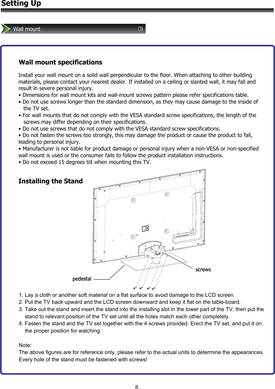 6Setting UpWall mountWall mount specificationsInstall your wall mount on a solid wall perpendicular to the floor. When attaching to other building materials, please contact your nearest dealer. If installed on a ceiling or slanted wall, it may fall and result in severe personal injury. • Dimensions for wall mount kits and wall-mount screws pattern please refer specifications table. • Do not use screws longer than the standard dimension, as they may cause damage to the inside of    the TV set. • For wall mounts that do not comply with the VESA standard screw specifications, the length of the    screws may differ depending on their specifications. • Do not use screws that do not comply with the VESA standard screw specifications. • Do not fasten the screws too strongly, this may damage the product or cause the product to fall, leading to personal injury. • Manufacturer is not liable for product damage or personal injury when a non-VESA or non-specified wall mount is used or the consumer fails to follow the product installation instructions. • Do not exceed 15 degrees tilt when mounting this TV.Installing the Stand1. Lay a cloth or another soft material on a flat surface to avoid damage to the LCD screen. 2. Put the TV back upward and the LCD screen downward and keep it flat on the table-board. 3. Take out the stand and insert the stand into the installing slot in the lower part of the TV, then put the     stand to relevant position of the TV set until all the holes match each other completely. 4. Fasten the stand and the TV set together with the 4 screws provided. Erect the TV set, and put it on      the proper position for watching.  Note: The above figures are for reference only, please refer to the actual units to determine the appearances. Every hole of the stand must be fastened with screws!