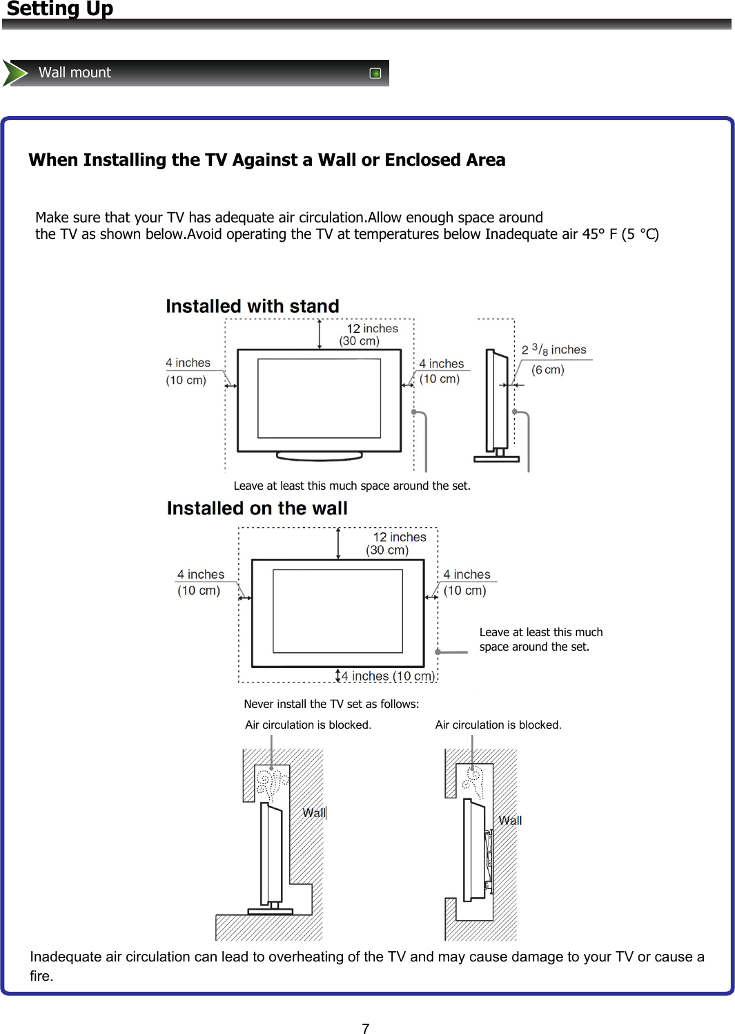 7Setting UpWall mountWhen Installing the TV Against a Wall or Enclosed AreaMake sure that your TV has adequate air circulation.Allow enough space around the TV as shown below.Avoid operating the TV at temperatures below Inadequate air 45° F (5 ℃)Leave at least this much space around the set.Never install the TV set as follows:Air circulation is blocked.                    Air circulation is blocked.Leave at least this much space around the set.Inadequate air circulation can lead to overheating of the TV and may cause damage to your TV or cause a fire.