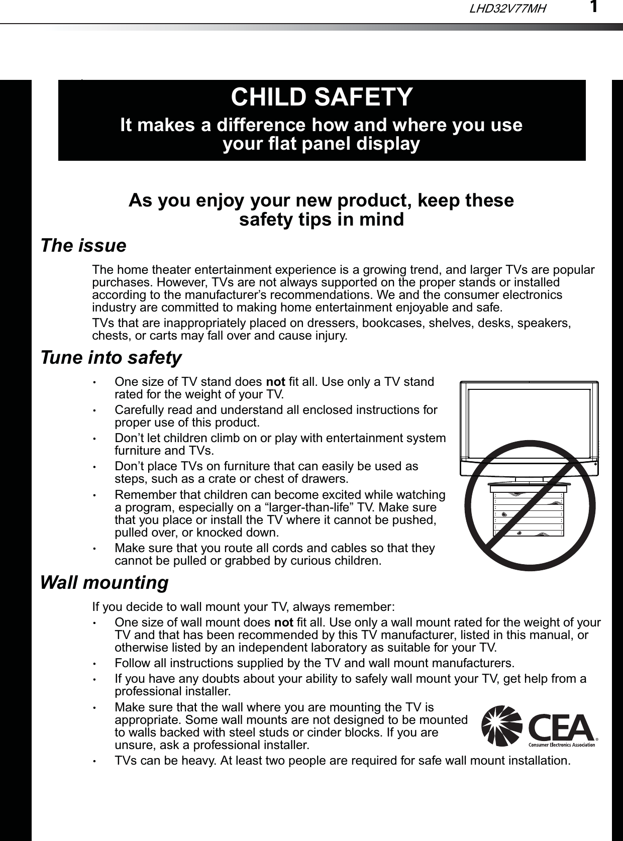 1As you enjoy your new product, keep these safety tips in mindThe issueThe home theater entertainment experience is a growing trend, and larger TVs are popular purchases. However, TVs are not always supported on the proper stands or installed according to the manufacturer’s recommendations. We and the consumer electronics industry are committed to making home entertainment enjoyable and safe.TVs that are inappropriately placed on dressers, bookcases, shelves, desks, speakers, chests, or carts may fall over and cause injury.Tune into safetyOne size of TV stand does not fit all. Use only a TV stand rated for the weight of your TV.Carefully read and understand all enclosed instructions for proper use of this product.Don’t let children climb on or play with entertainment system furniture and TVs.Don’t place TVs on furniture that can easily be used as steps, such as a crate or chest of drawers.Remember that children can become excited while watching a program, especially on a “larger-than-life” TV. Make sure that you place or install the TV where it cannot be pushed, pulled over, or knocked down.Make sure that you route all cords and cables so that they cannot be pulled or grabbed by curious children.Wall mountingIf you decide to wall mount your TV, always remember:One size of wall mount does not fit all. Use only a wall mount rated for the weight of your TV and that has been recommended by this TV manufacturer, listed in this manual, or otherwise listed by an independent laboratory as suitable for your TV.Follow all instructions supplied by the TV and wall mount manufacturers.If you have any doubts about your ability to safely wall mount your TV, get help from a professional installer.Make sure that the wall where you are mounting the TV is appropriate. Some wall mounts are not designed to be mounted to walls backed with steel studs or cinder blocks. If you are unsure, ask a professional installer.TVs can be heavy. At least two people are required for safe wall mount installation.fCHILD SAFETYIt makes a difference how and where you use your flat panel displayLHD32V77MH