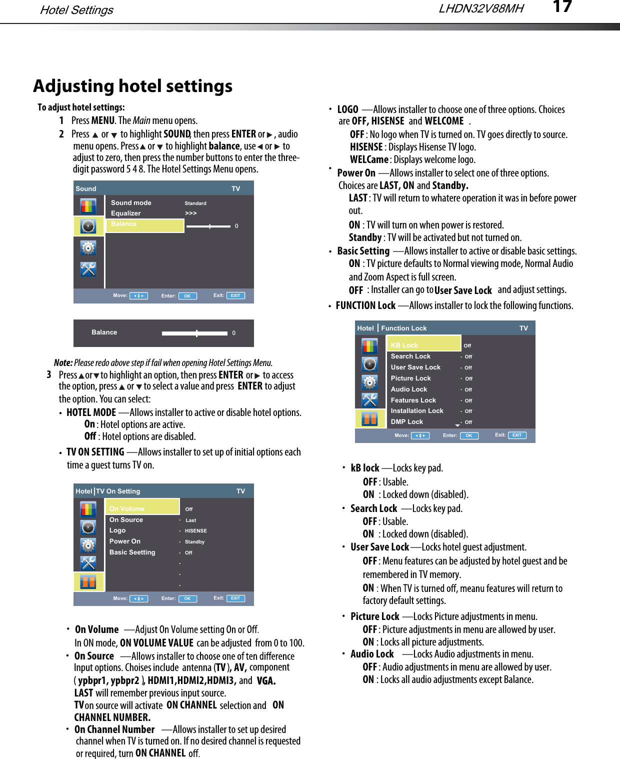 17Adjusting hotel settingsTo adjust hotel settings:1Press MENU. The Main menu opens.2Press   or   to highlight SOUND, then press ENTER or     , audio3HOTEL MODE —Allows installer to active or disable hotel options. TV ON SETTING —Allows installer to set up of initial options eachPress     or     to highlight an option, then press                  or      to accessthe option, press      or      to select a value and press                   to adjustthe option. You can select:ENTER menu opens. Press     or      to highlight balance, use     or      to  adjust to zero, then press the number buttons to enter the three- digit password 5 4 8. The Hotel Settings Menu opens.Note: Please redo above step if fail when opening Hotel Settings Menu.ENTER: Hotel options are active. On: Hotel options are disabled. time a guest turns TV on.On VolumeIn ON mode,                                            can be adjusted  from 0 to 100.ON VOLUME VALUEOn SourceInput options. Choises include  antenna (      )TV  , AV, component                                    )( ypbpr1, ypbpr2  , HDMI1,HDMI2,HDMI3,            VGA.andwill remember previous input source.LAST          VGA.on source will activate                                selection andTV                                              ON CHANNEL                               ON CHANNEL NUMBER.—Allows installer to set up desiredOn Channel Numberchannel when TV is turned on. If no desired channel is requestedON CHANNEL—Allows installer to select one of three options.Power OnChoices are                      andLAST, ON          Standby.: TV will return to whatere operation it was in before powerLAST out.ON : TV will turn on when power is restored.Standby : TV will be activated but not turned on.—Allows installer to active or disable basic settings.Basic SettingON : TV picture defaults to Normal viewing mode, Normal Audio OFF : Installer can go to                                    and adjust settings.and Zoom Aspect is full screen.User Save LockFUNCTION Lock —Allows installer to lock the following functions.—Locks key pad.kB lockOFF: Usable.ON : Locked down (disabled).—Locks key pad.Search Lock OFF: Usable.ON : Locked down (disabled).—Locks hotel guest adjustment.User Save Lock OFF: Menu features can be adjusted by hotel guest and be ONremembered in TV memory.factory default settings.LHDN32V88MHHotel SettingsSound                                                                         TV0Move: Enter:      OK Exit:     EXITSound mode                  StandardEqualizer                        &gt;&gt;&gt;BalanceBalance 0Hotel  TV On Setting                                                    TVMove: Enter:      OK Exit:     EXITOn Volume                      OffOn Source                       LastLogo                                HISENSEPower On                        StandbyBasic Seetting                Off.......Hotel    Function Lock                                                  TVMove: Enter:      OK Exit:     EXIT                                          OffSearch Lock                   OffUser Save Lock             OffPicture Lock                   OffAudio Lock                     OffFeatures Lock                OffInstallation Lock            OffDMP Lock                       Off.......Hotel    Function Lock                                                  TVMove: Enter:      OK Exit:     EXITKB Lock                           OffSearch Lock                   OffUser Save Lock             OffPicture Lock                   OffAudio Lock                     OffFeatures Lock                OffInstallation Lock            OffDMP Lock                       Off.......—Locks Picture adjustments in menu.Picture LockOFF: Picture adjustments in menu are allowed by user.ON : Locks all picture adjustments.—Locks Audio adjustments in menu.Audio LockOFF: Audio adjustments in menu are allowed by user.ON : Locks all audio adjustments except Balance.—Allows installer to choose one of three options. ChoicesLOGOare                                 and                          .: No logo when TV is turned on. TV goes directly to source.OFF: Displays Hisense TV logo.HISENSE: Displays welcome logo.WELCameOFF, HISENSE WELCOME